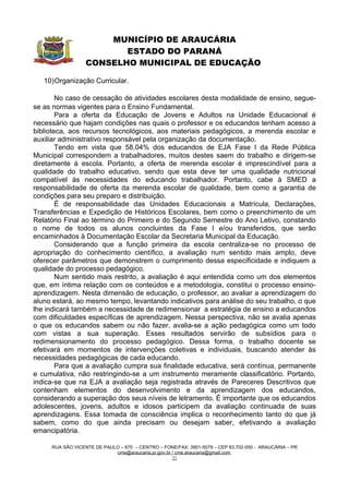 MUNICÍPIO DE ARAUCÁRIA
                         ESTADO DO PARANÁ
                  CONSELHO MUNICIPAL DE EDUCAÇÃO

   10)Organização Curricular.

        No caso de cessação de atividades escolares desta modalidade de ensino, segue-
se as normas vigentes para o Ensino Fundamental.
        Para a oferta da Educação de Jovens e Adultos na Unidade Educacional é
necessário que hajam condições nas quais o professor e os educandos tenham acesso a
biblioteca, aos recursos tecnológicos, aos materiais pedagógicos, a merenda escolar e
auxiliar administrativo responsável pela organização da documentação.
        Tendo em vista que 58,04% dos educandos de EJA Fase I da Rede Pública
Municipal correspondem a trabalhadores, muitos destes saem do trabalho e dirigem-se
diretamente à escola. Portanto, a oferta de merenda escolar é imprescindível para a
qualidade do trabalho educativo, sendo que esta deve ter uma qualidade nutricional
compatível às necessidades do educando trabalhador. Portanto, cabe à SMED a
responsabilidade de oferta da merenda escolar de qualidade, bem como a garantia de
condições para seu preparo e distribuição.
        É de responsabilidade das Unidades Educacionais a Matrícula, Declarações,
Transferências e Expedição de Históricos Escolares, bem como o preenchimento de um
Relatório Final ao término do Primeiro e do Segundo Semestre do Ano Letivo, constando
o nome de todos os alunos concluintes da Fase I e/ou transferidos, que serão
encaminhados à Documentação Escolar da Secretaria Municipal da Educação.
        Considerando que a função primeira da escola centraliza-se no processo de
apropriação do conhecimento científico, a avaliação num sentido mais amplo, deve
oferecer parâmetros que demonstrem o cumprimento dessa especificidade e indiquem a
qualidade do processo pedagógico.
        Num sentido mais restrito, a avaliação é aqui entendida como um dos elementos
que, em íntima relação com os conteúdos e a metodologia, constitui o processo ensino-
aprendizagem. Nesta dimensão de educação, o professor, ao avaliar a aprendizagem do
aluno estará, ao mesmo tempo, levantando indicativos para análise do seu trabalho, o que
lhe indicará também a necessidade de redimensionar a estratégia de ensino a educandos
com dificuldades específicas de aprendizagem. Nessa perspectiva, não se avalia apenas
o que os educandos sabem ou não fazer, avalia-se a ação pedagógica como um todo
com vistas a sua superação. Esses resultados servirão de subsídios para o
redimensionamento do processo pedagógico. Dessa forma, o trabalho docente se
efetivará em momentos de intervenções coletivas e individuais, buscando atender às
necessidades pedagógicas de cada educando.
        Para que a avaliação cumpra sua finalidade educativa, será contínua, permanente
e cumulativa, não restringindo-se a um instrumento meramente classificatório. Portanto,
indica-se que na EJA a avaliação seja registrada através de Pareceres Descritivos que
contenham elementos do desenvolvimento e da aprendizagem dos educandos,
considerando a superação dos seus níveis de letramento. É importante que os educandos
adolescentes, jovens, adultos e idosos participem da avaliação continuada de suas
aprendizagens. Essa tomada de consciência implica o reconhecimento tanto do que já
sabem, como do que ainda precisam ou desejam saber, efetivando a avaliação
emancipatória.

     RUA SÃO VICENTE DE PAULO – 670 – CENTRO – FONE/FAX: 3901-5079 – CEP 83.702-050 - ARAUCÁRIA – PR
                            cme@araucaria.pr.gov.br / cme.araucaria@gmail.com
                                                    21
 