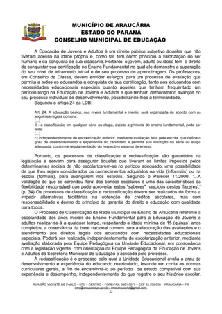 MUNICÍPIO DE ARAUCÁRIA
                         ESTADO DO PARANÁ
                  CONSELHO MUNICIPAL DE EDUCAÇÃO

       A Educação de Jovens e Adultos é um direito público subjetivo àqueles que não
tiveram acesso na idade própria e, como tal, tem como princípio a valorização do ser
humano e da conquista de sua cidadania. Portanto, o jovem, adulto ou idoso tem o direito
de conquistar sua certificação no Ensino Fundamental no qual ele demonstre a superação
do seu nível de letramento inicial e de seu processo de aprendizagem. Os professores,
em Conselho de Classe, devem envidar esforços para um processo de avaliação que
permita a todos os educandos a conquista de sua certificação, tanto aos educandos com
necessidades educacionais especiais quanto àqueles que tenham frequentado um
período longo na Educação de Jovens e Adultos e que tenham demonstrado avanços no
seu processo individual de desenvolvimento, possibilitando-lhes a terminalidade.
       Segundo o artigo 24 da LDB:

      Art. 24. A educação básica, nos níveis fundamental e médio, será organizada de acordo com as
      seguintes regras comuns:
      (...)
      II - a classificação em qualquer série ou etapa, exceto a primeira do ensino fundamental, pode ser
      feita:
      (...)
      c) independentemente de escolarização anterior, mediante avaliação feita pela escola, que defina o
      grau de desenvolvimento e experiência do candidato e permita sua inscrição na série ou etapa
      adequada, conforme regulamentação do respectivo sistema de ensino;

         Portanto, os processos de classificação e reclassificação são garantidos na
legislação e servem para assegurar àqueles que tiveram os limites impostos pelos
determinantes sociais de não escolarizarem-se no período adequado, uma possibilidade
de que lhes sejam considerados os conhecimentos adquiridos na vida (informais) ou na
escola (formais), para avançarem nos estudos. Segundo o Parecer 11/2000, “...A
validação do que se aprendeu 'fora' dos bancos escolares é uma das características da
flexibilidade responsável que pode aproveitar estes "saberes" nascidos destes 'fazeres'.”
(p. 34) Os processos de classificação e reclassificação devem ser realizados de forma a
impedir alternativas facilitárias na obtenção de créditos escolares, mas com
responsabilidade e dentro do princípio da garantia do direito a educação com qualidade
para todos.
         O Processo de Classificação da Rede Municipal de Ensino de Araucária referente a
escolaridade dos anos iniciais do Ensino Fundamental para a Educação de Jovens e
adultos realizar-se-á a qualquer tempo, respeitando a idade mínima de 15 (quinze) anos
completos, a observância da base nacional comum para a elaboração das avaliações e o
atendimento aos direitos legais dos educandos com necessidades educacionais
especiais. Poderá ser realizada, independentemente de escolarização anterior, mediante
avaliação elaborada pela Equipe Pedagógica da Unidade Educacional, em consonância
com a legislação vigente, com orientação da Equipe Pedagógica da Educação de Jovens
e Adultos da Secretaria Municipal de Educação e aplicada pelo professor.
         A reclassificação é o processo pelo qual a Unidade Educacional avalia o grau de
desenvolvimento e experiência do educando matriculado, levando em conta as normas
curriculares gerais, a fim de encaminhá-lo ao período de estudo compatível com sua
experiência e desempenho, independentemente do que registre o seu histórico escolar.

     RUA SÃO VICENTE DE PAULO – 670 – CENTRO – FONE/FAX: 3901-5079 – CEP 83.702-050 - ARAUCÁRIA – PR
                            cme@araucaria.pr.gov.br / cme.araucaria@gmail.com
                                                    22
 