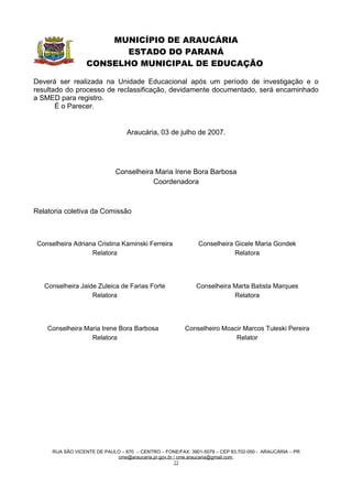 MUNICÍPIO DE ARAUCÁRIA
                          ESTADO DO PARANÁ
                   CONSELHO MUNICIPAL DE EDUCAÇÃO

Deverá ser realizada na Unidade Educacional após um período de investigação e o
resultado do processo de reclassificação, devidamente documentado, será encaminhado
a SMED para registro.
       É o Parecer.


                                  Araucária, 03 de julho de 2007.




                              Conselheira Maria Irene Bora Barbosa
                                         Coordenadora



Relatoria coletiva da Comissão



 Conselheira Adriana Cristina Kaminski Ferreira               Conselheira Gicele Maria Gondek
                   Relatora                                               Relatora




   Conselheira Jaide Zuleica de Farias Forte                 Conselheira Marta Batista Marques
                   Relatora                                              Relatora




    Conselheira Maria Irene Bora Barbosa                Conselheiro Moacir Marcos Tuleski Pereira
                  Relatora                                              Relator




      RUA SÃO VICENTE DE PAULO – 670 – CENTRO – FONE/FAX: 3901-5079 – CEP 83.702-050 - ARAUCÁRIA – PR
                             cme@araucaria.pr.gov.br / cme.araucaria@gmail.com
                                                     23
 