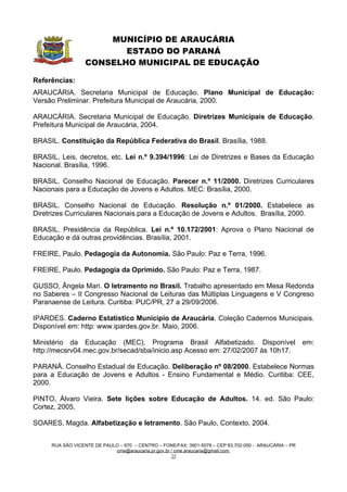 MUNICÍPIO DE ARAUCÁRIA
                         ESTADO DO PARANÁ
                  CONSELHO MUNICIPAL DE EDUCAÇÃO

Referências:
ARAUCÁRIA. Secretaria Municipal de Educação. Plano Municipal de Educação:
Versão Preliminar. Prefeitura Municipal de Araucária, 2000.

ARAUCÁRIA. Secretaria Municipal de Educação. Diretrizes Municipais de Educação.
Prefeitura Municipal de Araucária, 2004.

BRASIL. Constituição da República Federativa do Brasil. Brasília, 1988.

BRASIL. Leis, decretos, etc. Lei n.º 9.394/1996: Lei de Diretrizes e Bases da Educação
Nacional. Brasília, 1996.

BRASIL. Conselho Nacional de Educação. Parecer n.º 11/2000. Diretrizes Curriculares
Nacionais para a Educação de Jovens e Adultos. MEC: Brasília, 2000.

BRASIL. Conselho Nacional de Educação. Resolução n.º 01/2000. Estabelece as
Diretrizes Curriculares Nacionais para a Educação de Jovens e Adultos. Brasília, 2000.

BRASIL. Presidência da República. Lei n.º 10.172/2001: Aprova o Plano Nacional de
Educação e dá outras providências. Brasília, 2001.

FREIRE, Paulo. Pedagogia da Autonomia. São Paulo: Paz e Terra, 1996.

FREIRE, Paulo. Pedagogia da Oprimido. São Paulo: Paz e Terra, 1987.

GUSSO, Ângela Mari. O letramento no Brasil. Trabalho apresentado em Mesa Redonda
no Saberes – II Congresso Nacional de Leituras das Múltiplas Linguagens e V Congreso
Paranaense de Leitura. Curitiba: PUC/PR, 27 a 29/09/2006.

IPARDES. Caderno Estatístico Municipio de Araucária. Coleção Cadernos Municipais.
Disponível em: http: www.ipardes.gov.br. Maio, 2006.

Ministério da Educação (MEC). Programa Brasil Alfabetizado. Disponível                                 em:
http://mecsrv04.mec.gov.br/secad/sba/inicio.asp Acesso em: 27/02/2007 às 10h17.

PARANÁ. Conselho Estadual de Educação. Deliberação nº 08/2000. Estabelece Normas
para a Educação de Jovens e Adultos - Ensino Fundamental e Médio. Curitiba: CEE,
2000.

PINTO, Álvaro Vieira. Sete lições sobre Educação de Adultos. 14. ed. São Paulo:
Cortez, 2005.

SOARES, Magda. Alfabetização e letramento. São Paulo, Contexto, 2004.


     RUA SÃO VICENTE DE PAULO – 670 – CENTRO – FONE/FAX: 3901-5079 – CEP 83.702-050 - ARAUCÁRIA – PR
                            cme@araucaria.pr.gov.br / cme.araucaria@gmail.com
                                                    25
 