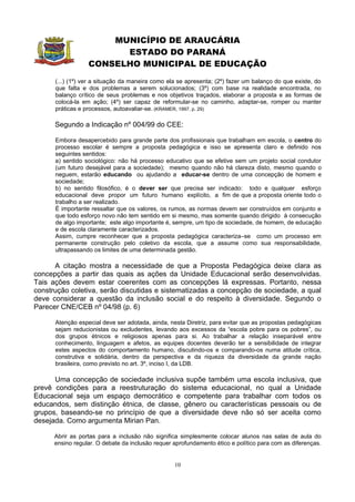 MUNICÍPIO DE ARAUCÁRIA
                        ESTADO DO PARANÁ
                  CONSELHO MUNICIPAL DE EDUCAÇÃO
      (...) (1º) ver a situação da maneira como ela se apresenta; (2º) fazer um balanço do que existe, do
      que falta e dos problemas a serem solucionados; (3º) com base na realidade encontrada, no
      balanço crítico de seus problemas e nos objetivos traçados, elaborar a proposta e as formas de
      colocá-la em ação; (4º) ser capaz de reformular-se no caminho, adaptar-se, romper ou manter
      práticas e processos, autoavaliar-se. (KRAMER, 1997, p. 29)

      Segundo a Indicação nº 004/99 do CEE:

      Embora desapercebido para grande parte dos profissionais que trabalham em escola, o centro do
      processo escolar é sempre a proposta pedagógica e isso se apresenta claro e definido nos
      seguintes sentidos:
      a) sentido sociológico: não há processo educativo que se efetive sem um projeto social condutor
      (um futuro desejável para a sociedade); mesmo quando não há clareza disto, mesmo quando o
      neguem, estarão educando ou ajudando a educar-se dentro de uma concepção de homem e
      sociedade;
      b) no sentido filosófico, é o dever ser que precisa ser indicado: todo e qualquer esforço
      educacional deve propor um futuro humano explícito, a fim de que a proposta oriente todo o
      trabalho a ser realizado.
      É importante ressaltar que os valores, os rumos, as normas devem ser construídos em conjunto e
      que todo esforço novo não tem sentido em si mesmo, mas somente quando dirigido à consecução
      de algo importante; este algo importante é, sempre, um tipo de sociedade, de homem, de educação
      e de escola claramente caracterizados.
      Assim, cumpre reconhecer que a proposta pedagógica caracteriza–se como um processo em
      permanente construção pelo coletivo da escola, que a assume como sua responsabilidade,
      ultrapassando os limites de uma determinada gestão.

      A citação mostra a necessidade de que a Proposta Pedagógica deixe clara as
concepções a partir das quais as ações da Unidade Educacional serão desenvolvidas.
Tais ações devem estar coerentes com as concepções lá expressas. Portanto, nessa
construção coletiva, serão discutidas e sistematizadas a concepção de sociedade, a qual
deve considerar a questão da inclusão social e do respeito à diversidade. Segundo o
Parecer CNE/CEB nº 04/98 (p. 6)

      Atenção especial deve ser adotada, ainda, nesta Diretriz, para evitar que as propostas pedagógicas
      sejam reducionistas ou excludentes, levando aos excessos da “escola pobre para os pobres”, ou
      dos grupos étnicos e religiosos apenas para si. Ao trabalhar a relação inseparável entre
      conhecimento, linguagem e afetos, as equipes docentes deverão ter a sensibilidade de integrar
      estes aspectos do comportamento humano, discutindo-os e comparando-os numa atitude crítica,
      construtiva e solidária, dentro da perspectiva e da riqueza da diversidade da grande nação
      brasileira, como previsto no art. 3º, inciso I, da LDB.

      Uma concepção de sociedade inclusiva supõe também uma escola inclusiva, que
prevê condições para a reestruturação do sistema educacional, no qual a Unidade
Educacional seja um espaço democrático e competente para trabalhar com todos os
educandos, sem distinção étnica, de classe, gênero ou características pessoais ou de
grupos, baseando-se no princípio de que a diversidade deve não só ser aceita como
desejada. Como argumenta Mirian Pan.

      Abrir as portas para a inclusão não significa simplesmente colocar alunos nas salas de aula do
      ensino regular. O debate da inclusão requer aprofundamento ético e político para com as diferenças.


                                                  10
 