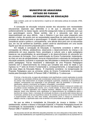 MUNICÍPIO DE ARAUCÁRIA
                        ESTADO DO PARANÁ
                  CONSELHO MUNICIPAL DE EDUCAÇÃO
      Caso contrário, pode cair na desmemória e repetir-se em silenciadas práticas de exclusão. (PAN,
      2006, p. 106)

       A concepção de educação inclusiva escolar dos educandos com necessidades
educacionais especiais aqui defendida é a de que o educando deve estar
preferencialmente na classe regular, sendo-lhe assegurado todas as condições para que
sua aprendizagem ocorra. Nesse sentido, não é o educando que deve ser
responsabilizado por seus déficits, mas o Sistema é que deve estar preparado para
atender a todos, de acordo com as necessidades específicas de cada educando em seu
processo de desenvolvimento e aprendizagem. O desafio colocado pela inclusão requer
consciência social e política e, principalmente, uma atitude ética para com os educandos
que, em vez de sentirem-se acolhidos, podem sentir-se abandonados em uma escola
regular que não se encontra preparada para a inclusão.
       Em relação à concepção de Educação, é importante considerar e definir as
concepções de infância, adolescência, observando o desenvolvimento da criança e do
adolescente em seus aspectos físico, psicológico e cultural, pois a ação pedagógica
baseia-se nas possibilidades de aprendizagem e de desenvolvimento do educando em
seu processo de formação. Com a reestruturação do Ensino Fundamental, implantando-
se mais um ano de obrigatoriedade, torna-se imprescindível a retomada da concepção de
educação existente, buscando a superação das dificuldades e obstáculos encontrados na
práxis pedagógica. Faz-se necessária a elaboração de uma Proposta Pedagógica
coerente com o desenvolvimento da criança que completa seis anos de idade e que
ingressa na 1ª série do Ensino Fundamental e, consequentemente, a reorganização de
toda essa etapa da Educação Básica. É importante considerar, na reorganização da
Proposta Pedagógica para as primeiras séries do Ensino Fundamental, a concepção
trazida pela Educação Infantil. O Parecer CME nº 08/2006 (p. 7) coloca que:

      O brincar, o faz-de-conta, os jogos são atividades muito significativas a serem exploradas na escola
      nesta fase e as atividades artísticas são consideradas centrais para o processo de desenvolvimento
      da criança. Elas desenvolvem as funções psicológicas superiores, ampliando sua experiência do
      cotidiano, enriquecendo sua imaginação e sua percepção, além de possibilitar a construção de
      significados, usando o movimento, as imagens, a linguagem, a sonoridade.
      Nos anos iniciais do Ensino Fundamental é de suma importância colocar a criança em contato com
      as práticas sociais mediadas pela escrita, com o mundo letrado. A leitura diária de histórias pelo
      professor, o contato sistemático com material impresso, alfabetos móveis, jogos com letras e
      palavras, fazem uma diferença muito significativa no desenvolvimento da competência leitora e
      escritora da criança. Assim, o processo de construção da leitura e da escrita pela criança deve ser
      incentivado, partindo-se da sua experiência cultural, do contato que ela já teve com o mundo letrado
      e proporcionando cada vez mais esse contato, pesquisando como a criança se posiciona em
      relação a escrita, o significado dado a ela na família e na comunidade da qual faz parte.

      No que se refere à modalidade de Educação de Jovens e Adultos – EJA
(adolescentes, adultos e idosos) e Educação Especial, a Proposta Pedagógica levará em
consideração as necessidades e especificidades dos educandos a atender. Segundo o
Parecer CME nº 02/2007 (p.16):

      Os educandos da EJA são diferentes daqueles presentes nos anos adequados à faixa etária. Muitos
      deles já são trabalhadores com experiência profissional ou com a expectativa de se (re)inserirem no


                                                  11
 