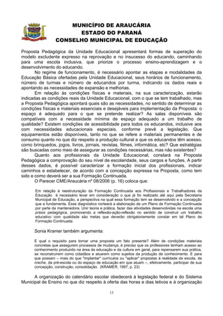 MUNICÍPIO DE ARAUCÁRIA
                        ESTADO DO PARANÁ
                  CONSELHO MUNICIPAL DE EDUCAÇÃO

Proposta Pedagógica da Unidade Educacional apresentará formas de superação do
modelo excludente expresso na reprovação e no insucesso do educando, caminhando
para uma escola inclusiva, que priorize o processo ensino-aprendizagem e o
desenvolvimento do educando.
       No regime de funcionamento, é necessário apontar as etapas e modalidades da
Educação Básica ofertadas pela Unidade Educacional, seus horários de funcionamento,
número de turmas e número de educandos por turma, indicando os dados reais e
apontando as necessidades de expansão e melhorias.
       Em relação às condições físicas e materiais, na sua caracterização, estarão
indicadas as condições reais da Unidade Educacional, com o que se tem trabalhado, mas
a Proposta Pedagógica apontará quais são as necessidades, no sentido de determinar as
condições físicas e materiais essenciais e desejáveis para implementação da Proposta: o
espaço é adequado para o que se pretende realizar? As salas disponíveis são
compatíveis com a necessidade mínima de espaço adequado a um trabalho de
qualidade? Existem condições de acessibilidade para todos os educandos, inclusive aos
com necessidades educacionais especiais, conforme prevê a legislação. Que
equipamentos estão disponíveis, tanto no que se refere a materiais permanentes e de
consumo quanto no que diz respeito a produção cultural a que os educandos têm acesso,
como brinquedos, jogos, livros, jornais, revistas, filmes, informática, etc? Que estratégias
são buscadas como meio de assegurar as condições necessárias, mas não existentes?
       Quanto aos profissionais da Unidade Educacional, constará na Proposta
Pedagógica a comprovação do seu nível de escolaridade, seus cargos e funções. A partir
desses dados, é possível caracterizar a formação inicial dos profissionais, indicar
caminhos e estabelecer, de acordo com a concepção expressa na Proposta, como tem
sido e como deverá ser a sua Formação Continuada.
       O Parecer CME/Araucária nº 08/2006 (p. 16) coloca que:

       Em relação à reestruturação da Formação Continuada aos Profissionais e Trabalhadores da
       Educação é necessário levar em consideração o que já foi realizado até aqui pela Secretaria
       Municipal de Educação, a perspectiva na qual essa formação tem se desenvolvido e a concepção
       que a fundamenta. Esse diagnóstico norteará a elaboração de um Plano de Formação Continuada
       por parte da mantenedora. Unir teoria e prática, fazer das atividades desenvolvidas na escola uma
       práxis pedagógica, promovendo a reflexão-ação-reflexão no sentido de construir um trabalho
       educativo com qualidade são metas que deverão obrigatoriamente constar em tal Plano de
       Formação Continuada.

      Sonia Kramer também argumenta:

      E qual o requisito para tornar uma proposta um fato presente? Além de condições materiais
      concretas que assegurem processos de mudança, é preciso que os professores tenham acesso ao
      conhecimento produzido na área da educação e da cultura em geral, para repensarem sua prática,
      se reconstruírem como cidadãos e atuarem como sujeitos da produção de conhecimento. E para
      que possam – mais do que "implantar" currículos ou "aplicar" propostas à realidade da escola, da
      creche, da pré-escola ou do espaço de educação em que atuam –, efetivamente, participar de sua
      concepção, construção, consolidação. (KRAMER, 1997, p. 23)

      A organização do calendário escolar obedecerá à legislação federal e do Sistema
Municipal de Ensino no que diz respeito à oferta das horas e dias letivos e à organização

                                                  13
 