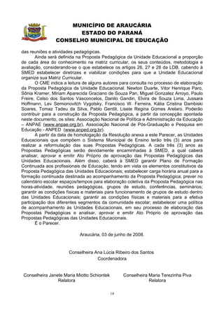 MUNICÍPIO DE ARAUCÁRIA
                      ESTADO DO PARANÁ
                CONSELHO MUNICIPAL DE EDUCAÇÃO

das reuniões e atividades pedagógicas.
        Ainda será definida na Proposta Pedagógica da Unidade Educacional a proporção
de cada área do conhecimento na matriz curricular, os seus conteúdos, metodologia e
avaliação, considerando-se o que estabelece os artigos 26, 27 e 28 da LDB, cabendo à
SMED estabelecer diretrizes e viabilizar condições para que a Unidade Educacional
organize sua Matriz Curricular.
        O CME indica a leitura de alguns autores para consulta no processo de elaboração
da Proposta Pedagógica da Unidade Educacional: Newton Duarte, Vitor Henrique Paro,
Sônia Kramer, Miriam Aparecida Graciano de Souza Pan, Miguel Gonzalez Arroyo, Paulo
Freire, Celso dos Santos Vasconcelos, Danilo Gandin, Elvira de Souza Lima, Jussara
Hoffmann, Lev Semionovitch Vygotsky, Francisco W. Ferreira, Kátia Cristina Dambiski
Soares, Tomaz Tadeu da Silva, Pablo Gentili, Lisete Regina Gomes Arelaro. Poderão
contribuir para a construção da Proposta Pedagógica, a partir da concepção apontada
neste documento, os sites: Associação Nacional de Política e Administração da Educação
– ANPAE (www.anpae.org.br), Associação Nacional de Pós-Graduação e Pesquisa em
Educação - ANPED (www.anped.org.br).
        A partir da data de homologação da Resolução anexa a este Parecer, as Unidades
Educacionais que compõem o Sistema Municipal de Ensino terão três (3) anos para
realizar a reformulação das suas Propostas Pedagógicas. A cada três (3) anos as
Propostas Pedagógicas serão devidamente encaminhadas à SMED, a qual caberá
analisar, aprovar e emitir Ato Próprio de aprovação das Propostas Pedagógicas das
Unidades Educacionais. Além disso, caberá à SMED garantir Plano de Formação
Continuada aos profissionais de Educação, tendo em vista os elementos constitutivos da
Proposta Pedagógica das Unidades Educacionais; estabelecer carga horária anual para a
formação continuada destinada ao acompanhamento da Proposta Pedagógica; prever no
calendário escolar espaços/tempos para elaboração coletiva da Proposta Pedagógica nas
horas-atividade, reuniões pedagógicas, grupos de estudo, conferências, seminários;
garantir as condições físicas e materiais para funcionamento de grupos de estudo dentro
das Unidades Educacionais; garantir as condições físicas e materiais para a efetiva
participação dos diferentes segmentos da comunidade escolar; estabelecer uma política
de acompanhamento às Unidades Educacionais, em seu processo de elaboração das
Propostas Pedagógicas e analisar, aprovar e emitir Ato Próprio de aprovação das
Propostas Pedagógicas das Unidades Educacionais.
        É o Parecer.

                            Araucária, 03 de junho de 2008.


                       Conselheira Ana Lúcia Ribeiro dos Santos
                                    Coordenadora


 Conselheira Janete Maria Miotto Schiontek        Conselheira Maria Terezinha Piva
                 Relatora                                     Relatora

                                             14
 