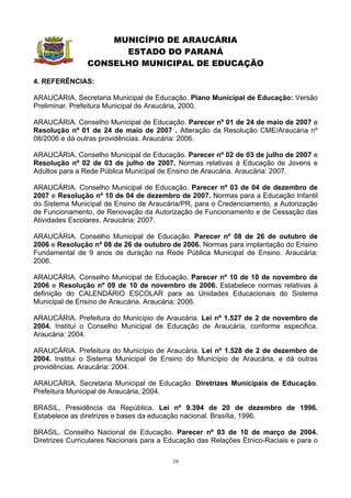 MUNICÍPIO DE ARAUCÁRIA
                      ESTADO DO PARANÁ
                CONSELHO MUNICIPAL DE EDUCAÇÃO

4. REFERÊNCIAS:

ARAUCÁRIA, Secretaria Municipal de Educação. Plano Municipal de Educação: Versão
Preliminar. Prefeitura Municipal de Araucária, 2000.

ARAUCÁRIA. Conselho Municipal de Educação. Parecer nº 01 de 24 de maio de 2007 e
Resolução nº 01 de 24 de maio de 2007 . Alteração da Resolução CME/Araucária nº
08/2006 e dá outras providências. Araucária: 2006.

ARAUCÁRIA. Conselho Municipal de Educação. Parecer nº 02 de 03 de julho de 2007 e
Resolução nº 02 de 03 de julho de 2007. Normas relativas à Educação de Jovens e
Adultos para a Rede Pública Municipal de Ensino de Araucária. Araucária: 2007.

ARAUCÁRIA. Conselho Municipal de Educação. Parecer nº 03 de 04 de dezembro de
2007 e Resolução nº 10 de 04 de dezembro de 2007. Normas para a Educação Infantil
do Sistema Municipal de Ensino de Araucária/PR, para o Credenciamento, a Autorização
de Funcionamento, de Renovação da Autorização de Funcionamento e de Cessação das
Atividades Escolares. Araucária: 2007.

ARAUCÁRIA. Conselho Municipal de Educação. Parecer nº 08 de 26 de outubro de
2006 e Resolução nº 08 de 26 de outubro de 2006. Normas para implantação do Ensino
Fundamental de 9 anos de duração na Rede Pública Municipal de Ensino. Araucária:
2006.

ARAUCÁRIA. Conselho Municipal de Educação. Parecer nº 10 de 10 de novembro de
2006 e Resolução nº 09 de 10 de novembro de 2006. Estabelece normas relativas à
definição do CALENDÁRIO ESCOLAR para as Unidades Educacionais do Sistema
Municipal de Ensino de Araucária. Araucária: 2006.

ARAUCÁRIA. Prefeitura do Município de Araucária. Lei nº 1.527 de 2 de novembro de
2004. Institui o Conselho Municipal de Educação de Araucária, conforme especifica.
Araucária: 2004.

ARAUCÁRIA. Prefeitura do Município de Araucária. Lei nº 1.528 de 2 de dezembro de
2004. Institui o Sistema Municipal de Ensino do Município de Araucária, e dá outras
providências. Araucária: 2004.

ARAUCÁRIA. Secretaria Municipal de Educação. Diretrizes Municipais de Educação.
Prefeitura Municipal de Araucária, 2004.

BRASIL, Presidência da República. Lei nº 9.394 de 20 de dezembro de 1996.
Estabelece as diretrizes e bases da educação nacional. Brasília, 1996.

BRASIL. Conselho Nacional de Educação. Parecer nº 03 de 10 de março de 2004.
Diretrizes Curriculares Nacionais para a Educação das Relações Étnico-Raciais e para o

                                          16
 