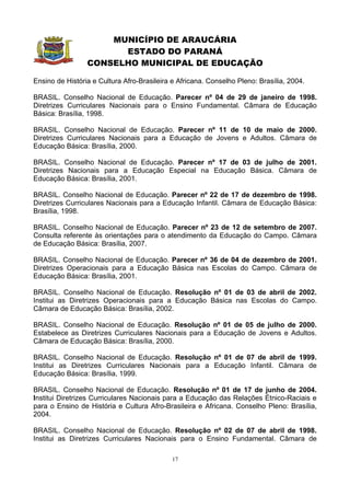 MUNICÍPIO DE ARAUCÁRIA
                       ESTADO DO PARANÁ
                 CONSELHO MUNICIPAL DE EDUCAÇÃO

Ensino de História e Cultura Afro-Brasileira e Africana. Conselho Pleno: Brasília, 2004.

BRASIL. Conselho Nacional de Educação. Parecer nº 04 de 29 de janeiro de 1998.
Diretrizes Curriculares Nacionais para o Ensino Fundamental. Câmara de Educação
Básica: Brasília, 1998.

BRASIL. Conselho Nacional de Educação. Parecer nº 11 de 10 de maio de 2000.
Diretrizes Curriculares Nacionais para a Educação de Jovens e Adultos. Câmara de
Educação Básica: Brasília, 2000.

BRASIL. Conselho Nacional de Educação. Parecer nº 17 de 03 de julho de 2001.
Diretrizes Nacionais para a Educação Especial na Educação Básica. Câmara de
Educação Básica: Brasília, 2001.

BRASIL. Conselho Nacional de Educação. Parecer nº 22 de 17 de dezembro de 1998.
Diretrizes Curriculares Nacionais para a Educação Infantil. Câmara de Educação Básica:
Brasília, 1998.

BRASIL. Conselho Nacional de Educação. Parecer nº 23 de 12 de setembro de 2007.
Consulta referente às orientações para o atendimento da Educação do Campo. Câmara
de Educação Básica: Brasília, 2007.

BRASIL. Conselho Nacional de Educação. Parecer nº 36 de 04 de dezembro de 2001.
Diretrizes Operacionais para a Educação Básica nas Escolas do Campo. Câmara de
Educação Básica: Brasília, 2001.

BRASIL. Conselho Nacional de Educação. Resolução nº 01 de 03 de abril de 2002.
Institui as Diretrizes Operacionais para a Educação Básica nas Escolas do Campo.
Câmara de Educação Básica: Brasília, 2002.

BRASIL. Conselho Nacional de Educação. Resolução nº 01 de 05 de julho de 2000.
Estabelece as Diretrizes Curriculares Nacionais para a Educação de Jovens e Adultos.
Câmara de Educação Básica: Brasília, 2000.

BRASIL. Conselho Nacional de Educação. Resolução nº 01 de 07 de abril de 1999.
Institui as Diretrizes Curriculares Nacionais para a Educação Infantil. Câmara de
Educação Básica: Brasília, 1999.

BRASIL. Conselho Nacional de Educação. Resolução nº 01 de 17 de junho de 2004.
Institui Diretrizes Curriculares Nacionais para a Educação das Relações Étnico-Raciais e
para o Ensino de História e Cultura Afro-Brasileira e Africana. Conselho Pleno: Brasília,
2004.

BRASIL. Conselho Nacional de Educação. Resolução nº 02 de 07 de abril de 1998.
Institui as Diretrizes Curriculares Nacionais para o Ensino Fundamental. Câmara de

                                             17
 