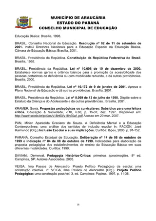 MUNICÍPIO DE ARAUCÁRIA
                      ESTADO DO PARANÁ
                CONSELHO MUNICIPAL DE EDUCAÇÃO

Educação Básica: Brasília, 1998.

BRASIL. Conselho Nacional de Educação. Resolução nº 02 de 11 de setembro de
2001. Institui Diretrizes Nacionais para a Educação Especial na Educação Básica.
Câmara de Educação Básica: Brasília, 2001.

BRASIL. Presidência da República. Constituição da República Federativa do Brasil.
Brasília, 1988.

BRASIL. Presidência da República. Lei nº 10.098 de 19 de dezembro de 2000.
Estabelece normas gerais e critérios básicos para a promoção da acessibilidade das
pessoas portadoras de deficiência ou com mobilidade reduzida, e dá outras providências.
Brasília, 2000.

BRASIL. Presidência da República. Lei nº 10.172 de 9 de janeiro de 2001. Aprova o
Plano Nacional de Educação e dá outras providências. Brasília, 2001.

BRASIL. Presidência da República. Lei nº 8.069 de 13 de julho de 1990. Dispõe sobre o
Estatuto da Criança e do Adolescente e dá outras providências.. Brasília, 2001.

KRAMER, Sonia. Propostas pedagógicas ou curriculares: Subsídios para uma leitura
crítica. Educação & Sociedade, v.18, n.60, p. 15-37, dez. 1997. Disponível em:
http://www.scielo.br/pdf/es/v18n60/v18n60a1.pdf Acesso em 29 mar. 2007.

PAN, Mirian Aparecida Graciano de Souza. A Deficiência Mental e a Educação
Contemporânea: uma análise dos sentidos de inclusão escolar In: FACION, José
Raimundo (Org.) Inclusão Escolar e suas implicações. Curitiba: Ibpex, 2006. p. 91-152.

PARANÁ. Conselho Estadual de Educação. Deliberação nº 14 de 08 de outubro de
1999 e Indicação nº 04 de 08 de outubro de 1999. Indicadores para elaboração da
proposta pedagógica dos estabelecimentos de ensino da Educação Básica em suas
diferentes modalidades. Curitiba: 1999.

SAVIANI, Demerval. Pedagogia Histórico-Crítica: primeiras aproximações. 8ª ed.
Campinas, SP: Autores Associados, 2003.

VEIGA, Ilma Passos de Alencastro. Projeto Político Pedagógico da escola: uma
construção coletiva. In: VEIGA, Ilma Passos de Alencastro (Org.). Projeto Político
Pedagógico: uma construção possível. 3. ed. Campinas: Papirus, 1997, p. 11-35.




                                          18
 