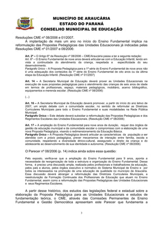 MUNICÍPIO DE ARAUCÁRIA
                        ESTADO DO PARANÁ
                  CONSELHO MUNICIPAL DE EDUCAÇÃO

Resoluções CME nº 08/2006 e 01/2007.
      A implantação de mais um ano no início do Ensino Fundamental implica na
reformulação das Propostas Pedagógicas das Unidades Educacionais já indicadas pelas
Resoluções CME nº 01/2007 e 08/2006:

      Art. 2º – O Artigo 6º da Resolução nº 08/2006 – CME/Araucária passa a ter a seguinte redação:
      Art. 6º – O Ensino Fundamental de nove anos deverá articular-se com a Educação Infantil, tendo em
      vista a continuidade do atendimento da criança, respeitada a              especificidade do seu
      desenvolvimento.
      Parágrafo Único – A Proposta Pedagógica para a 1ª série do Ensino Fundamental de nove anos não
      é uma adequação dos conteúdos da 1ª série do Ensino Fundamental de oito anos ou da última
      etapa da Educação Infantil. (Resolução CME nº 01/2007)

      Art. 14 – A Secretaria Municipal de Educação deverá prover as Unidades Educacionais na
      execução de suas propostas pedagógicas para o atendimento das crianças de seis anos de idade
      em termos de profissionais, espaço, materiais pedagógicos, mobiliário, acervo bibliográfico,
      equipamentos e merenda escolar. (Resolução CME nº 08/2006)

      (...)

      Art. 16 – A Secretaria Municipal de Educação deverá promover, a partir do início do ano letivo de
      2007, um amplo debate com a comunidade escolar, no sentido de reformular as Diretrizes
      Curriculares Municipais para todo o Ensino Fundamental e suas modalidades na Rede Pública
      Municipal.
      Parágrafo Único – Este debate deverá subsidiar a reformulação das Propostas Pedagógicas e dos
      Regimentos Escolares das Unidades Educacionais. (Resolução CME nº 08/2006)

      Art. 17 – A ampliação do Ensino Fundamental para nove anos de duração, requer dos órgãos de
      gestão da educação municipal e da comunidade escolar o compromisso com a elaboração de uma
      nova Proposta Pedagógica, visando o redimensionamento da Educação Básica.
      Parágrafo Único – A Proposta Pedagógica deverá articular as características da população a ser
      atendida com a práxis pedagógica, prever mecanismos de interação entre família, escola e
      comunidade, respeitando a diversidade étnico-cultural, assegurado o direito da criança e do
      adolescente ao desenvolvimento de sua identidade e autonomia. (Resolução CME nº 08/2006)

      O Parecer nº 08/2006 (p. 14) indica ainda sobre essa questão:

      Pelo exposto, verifica-se que a ampliação do Ensino Fundamental para 9 anos, aponta a
      necessidade da reorganização de toda a estrutura e organização do Ensino Fundamental. Dessa
      forma, é preciso uma discussão ampla, realizada pelos profissionais e trabalhadores da educação,
      pelos pais e alunos, pelos órgãos executivo e normativo do Sistema Municipal de Ensino e por
      todos os interessados na promoção de uma educação de qualidade no município de Araucária.
      Essa discussão deverá abranger a reformulação das Diretrizes Curriculares Municipais, a
      reestruturação da Formação Continuada dos Profissionais de Educação que atuam no Ensino
      Fundamental, assim como a reformulação das Propostas Pedagógicas das Unidades Educacionais
      e seus Regimentos Escolares.

      A partir desse histórico, dos estudos das legislações federal e estadual sobre a
elaboração da Proposta Pedagógica para as Unidades Educacionais e estudos de
fundamentação teórica, o CME, através das Comissões Permanentes de Ensino
Fundamental e Gestão Democrática apresentam este Parecer que fundamenta a


                                                  3
 