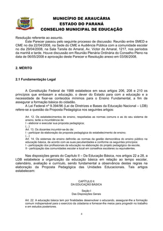 MUNICÍPIO DE ARAUCÁRIA
                        ESTADO DO PARANÁ
                  CONSELHO MUNICIPAL DE EDUCAÇÃO

Resolução referente ao assunto.
      Este Parecer passou pelo seguinte processo de discussão: Reunião entre SMED e
CME no dia 22/04/2008, na Sede do CME e Audiência Pública com a comunidade escolar
no dia 29/04/2008, na Sala Tarsila do Amaral, Av. Victor do Amaral, 1217, nos períodos
da manhã e tarde. Houve discussão em Reunião Plenária Ordinária do Conselho Pleno na
data de 06/05/2008 e aprovação deste Parecer e Resolução anexo em 03/06/2008.


2. MÉRITO


2.1 Fundamentação Legal


       A Constituição Federal de 1988 estabelece em seus artigos 206, 208 e 210 os
princípios que embasam a educação, o dever do Estado para com a educação e a
necessidade de fixar-se conteúdos mínimos para o Ensino Fundamental, a fim de
assegurar a formação básica do cidadão.
       A Lei Federal nº 9.394/96 (Lei de Diretrizes e Bases da Educação Nacional – LDB)
refere-se a questão da Proposta Pedagógica nos seguintes artigos:

      Art. 12. Os estabelecimentos de ensino, respeitadas as normas comuns e as do seu sistema de
      ensino, terão a incumbência de:
      I - elaborar e executar sua proposta pedagógica;
      (...)
      Art. 13. Os docentes incumbir-se-ão de:
      I - participar da elaboração da proposta pedagógica do estabelecimento de ensino;
      (...)
      Art. 14. Os sistemas de ensino definirão as normas da gestão democrática do ensino público na
      educação básica, de acordo com as suas peculiaridades e conforme os seguintes princípios:
      I - participação dos profissionais da educação na elaboração do projeto pedagógico da escola;
      II - participação das comunidades escolar e local em conselhos escolares ou equivalentes.

      Nas disposições gerais do Capítulo II – Da Educação Básica, nos artigos 22 a 28, a
LDB estabelece a organização da educação básica em relação ao tempo escolar,
calendário, avaliação e currículo, sendo fundamental a observância destas regras na
elaboração da Proposta Pedagógica das Unidades Educacionais. Tais artigos
estabelecem:


                                               CAPÍTULO II
                                          DA EDUCAÇÃO BÁSICA

                                                 Seção I
                                          Das Disposições Gerais

      Art. 22. A educação básica tem por finalidades desenvolver o educando, assegurar-lhe a formação
      comum indispensável para o exercício da cidadania e fornecer-lhe meios para progredir no trabalho
      e em estudos posteriores.

                                                  4
 
