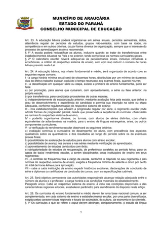 MUNICÍPIO DE ARAUCÁRIA
                  ESTADO DO PARANÁ
            CONSELHO MUNICIPAL DE EDUCAÇÃO

Art. 23. A educação básica poderá organizar-se em séries anuais, períodos semestrais, ciclos,
alternância regular de períodos de estudos, grupos não-seriados, com base na idade, na
competência e em outros critérios, ou por forma diversa de organização, sempre que o interesse do
processo de aprendizagem assim o recomendar.
§ 1º A escola poderá reclassificar os alunos, inclusive quando se tratar de transferências entre
estabelecimentos situados no País e no exterior, tendo como base as normas curriculares gerais.
§ 2º O calendário escolar deverá adequar-se às peculiaridades locais, inclusive climáticas e
econômicas, a critério do respectivo sistema de ensino, sem com isso reduzir o número de horas
letivas previsto nesta Lei.

Art. 24. A educação básica, nos níveis fundamental e médio, será organizada de acordo com as
seguintes regras comuns:
I - a carga horária mínima anual será de oitocentas horas, distribuídas por um mínimo de duzentos
dias de efetivo trabalho escolar, excluído o tempo reservado aos exames finais, quando houver;
II - a classificação em qualquer série ou etapa, exceto a primeira do ensino fundamental, pode ser
feita:
a) por promoção, para alunos que cursaram, com aproveitamento, a série ou fase anterior, na
própria escola;
b) por transferência, para candidatos procedentes de outras escolas;
c) independentemente de escolarização anterior, mediante avaliação feita pela escola, que defina o
grau de desenvolvimento e experiência do candidato e permita sua inscrição na série ou etapa
adequada, conforme regulamentação do respectivo sistema de ensino;
III - nos estabelecimentos que adotam a progressão regular por série, o regimento escolar pode
admitir formas de progressão parcial, desde que preservada a seqüência do currículo, observadas
as normas do respectivo sistema de ensino;
IV - poderão organizar-se classes, ou turmas, com alunos de séries distintas, com níveis
equivalentes de adiantamento na matéria, para o ensino de línguas estrangeiras, artes, ou outros
componentes curriculares;
V - a verificação do rendimento escolar observará os seguintes critérios:
a) avaliação contínua e cumulativa do desempenho do aluno, com prevalência dos aspectos
qualitativos sobre os quantitativos e dos resultados ao longo do período sobre os de eventuais
provas finais;
b) possibilidade de aceleração de estudos para alunos com atraso escolar;
c) possibilidade de avanço nos cursos e nas séries mediante verificação do aprendizado;
d) aproveitamento de estudos concluídos com êxito;
e) obrigatoriedade de estudos de recuperação, de preferência paralelos ao período letivo, para os
casos de baixo rendimento escolar, a serem disciplinados pelas instituições de ensino em seus
regimentos;
VI - o controle de freqüência fica a cargo da escola, conforme o disposto no seu regimento e nas
normas do respectivo sistema de ensino, exigida a freqüência mínima de setenta e cinco por cento
do total de horas letivas para aprovação;
VII - cabe a cada instituição de ensino expedir históricos escolares, declarações de conclusão de
série e diplomas ou certificados de conclusão de cursos, com as especificações cabíveis.

Art. 25. Será objetivo permanente das autoridades responsáveis alcançar relação adequada entre o
número de alunos e o professor, a carga horária e as condições materiais do estabelecimento.
Parágrafo único. Cabe ao respectivo sistema de ensino, à vista das condições disponíveis e das
características regionais e locais, estabelecer parâmetro para atendimento do disposto neste artigo.

Art. 26. Os currículos do ensino fundamental e médio devem ter uma base nacional comum, a ser
complementada, em cada sistema de ensino e estabelecimento escolar, por uma parte diversificada,
exigida pelas características regionais e locais da sociedade, da cultura, da economia e da clientela.
§ 1º Os currículos a que se refere o caput devem abranger, obrigatoriamente, o estudo da língua


                                              5
 