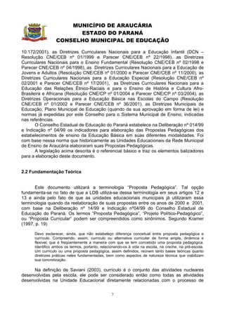 MUNICÍPIO DE ARAUCÁRIA
                        ESTADO DO PARANÁ
                  CONSELHO MUNICIPAL DE EDUCAÇÃO

10.172/2001), as Diretrizes Curriculares Nacionais para a Educação Infantil (DCN –
Resolução CNE/CEB nº 01/1999 e Parecer CNE/CEB nº 22/1998), as Diretrizes
Curriculares Nacionais para o Ensino Fundamental (Resolução CNE/CEB nº 02/1998 e
Parecer CNE/CEB nº 04/1998), as Diretrizes Curriculares Nacionais para a Educação de
Jovens e Adultos (Resolução CNE/CEB nº 01/2000 e Parecer CNE/CEB nº 11/2000), as
Diretrizes Curriculares Nacionais para a Educação Especial (Resolução CNE/CEB nº
02/2001 e Parecer CNE/CEB nº 17/2001), as Diretrizes Curriculares Nacionais para a
Educação das Relações Étnico-Raciais e para o Ensino de História e Cultura Afro-
Brasileira e Africana (Resolução CNE/CP nº 01/2004 e Parecer CNE/CP nº 03/2004), as
Diretrizes Operacionais para a Educação Básica nas Escolas do Campo (Resolução
CNE/CEB nº 01/2002 e Parecer CNE/CEB nº 36/2001), as Diretrizes Municipais de
Educação, Plano Municipal de Educação (quando da sua aprovação em forma de lei) e
normas já expedidas por este Conselho para o Sistema Municipal de Ensino, indicadas
nas referências.
        O Conselho Estadual de Educação do Paraná estabelece na Deliberação nº 014/99
e Indicação nº 04/99 os indicadores para elaboração das Propostas Pedagógicas dos
estabelecimentos de ensino da Educação Básica em suas diferentes modalidades. Foi
com base nessa norma que historicamente as Unidades Educacionais da Rede Municipal
de Ensino de Araucária elaboraram suas Propostas Pedagógicas.
        A legislação acima descrita é o referencial básico e traz os elementos balizadores
para a elaboração deste documento.


2.2 Fundamentação Teórica


      Este documento utilizará a terminologia “Proposta Pedagógica”. Tal opção
fundamenta-se no fato de que a LDB utiliza-se dessa terminologia em seus artigos 12 e
13 e ainda pelo fato de que as unidades educacionais municipais já utilizaram essa
terminologia quando da reelaboração de suas propostas entre os anos de 2000 e 2001,
com base na Deliberação nº 14/99 e Indicação nº04/99 do Conselho Estadual de
Educação do Paraná. Os termos “Proposta Pedagógica”, “Projeto Político-Pedagógico”,
ou “Proposta Curricular” podem ser compreendidos como sinônimos. Segundo Kramer
(1997, p. 19)

      Devo esclarecer, ainda, que não estabeleço diferença conceitual entre proposta pedagógica e
      currículo. Compreendo, assim, currículo ou alternativa curricular de forma ampla, dinâmica e
      flexível, que é freqüentemente a maneira com que se tem concebido uma proposta pedagógica.
      Identifico ambos os termos, portanto, relacionando-os à vida na escola, na creche, na pré-escola.
      Um currículo ou uma proposta pedagógica, assim definidos, reúnem tanto bases teóricas quanto
      diretrizes práticas neles fundamentadas, bem como aspectos de natureza técnica que viabilizam
      sua concretização.

     Na definição de Saviani (2003), currículo é o conjunto das atividades nucleares
desenvolvidas pela escola, ele pode ser considerado então como todas as atividades
desenvolvidas na Unidade Educacional diretamente relacionadas com o processo de


                                                  7
 