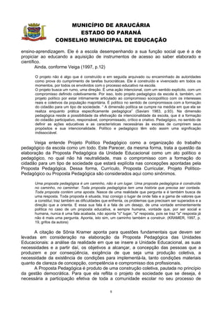 MUNICÍPIO DE ARAUCÁRIA
                        ESTADO DO PARANÁ
                  CONSELHO MUNICIPAL DE EDUCAÇÃO

ensino-aprendizagem. Ele é a escola desempenhando a sua função social que é a de
propiciar ao educando a aquisição de instrumentos de acesso ao saber elaborado e
científico.
        Ainda, conforme Veiga (1997, p.12)

      O projeto não é algo que é construído e em seguida arquivado ou encaminhado às autoridades
      como prova do cumprimento de tarefas burocráticas. Ele é construído e vivenciado em todos os
      momentos, por todos os envolvidos com o processo educativo na escola.
      O projeto busca um rumo, uma direção. É uma ação intencional, com um sentido explícito, com um
      compromisso definido coletivamente. Por isso, todo projeto pedagógico da escola é, também, um
      projeto político por estar intimamente articulado ao compromisso sociopolítico com os interesses
      reais e coletivos da população majoritária. É político no sentido de compromissos com a formação
      do cidadão para um tipo de sociedade. “ A dimensão política se cumpre na medida em que ela se
      realiza enquanto prática especificamente pedagógica” (Saviani 1983, p.93). Na dimensão
      pedagógica reside a possibilidade da efetivação da intencionalidade da escola, que é a formação
      do cidadão participativo, responsável, compromissado, crítico e criativo. Pedagógico, no sentido de
      definir as ações educativas e as características necessárias às escolas de cumprirem seus
      propósitos e sua intencionalidade. Político e pedagógico têm sido assim uma significação
      indissociável.

      Veiga entende Projeto Político Pedagógico como a organização do trabalho
pedagógico da escola como um todo. Este Parecer, da mesma forma, trata a questão da
elaboração da Proposta Pedagógica da Unidade Educacional como um ato político e
pedagógico, no qual não há neutralidade, mas o compromisso com a formação do
cidadão para um tipo de sociedade que estará explícita nas concepções apontadas pela
Proposta Pedagógica. Dessa forma, Currículo, Proposta Curricular, Projeto Político-
Pedagógico ou Proposta Pedagógica são considerados aqui como sinônimos.

      Uma proposta pedagógica é um caminho, não é um lugar. Uma proposta pedagógica é construída
      no caminho, no caminhar. Toda proposta pedagógica tem uma história que precisa ser contada.
      Toda proposta contém uma aposta. Nasce de uma realidade que pergunta e é também busca de
      uma resposta. Toda proposta é situada, traz consigo o lugar de onde fala e a gama de valores que
      a constitui; traz também as dificuldades que enfrenta, os problemas que precisam ser superados e a
      direção que a orienta. E essa sua fala é a fala de um desejo, de uma vontade eminentemente
      política no caso de um proposta educativa, e sempre humana, vontade que, por ser social e
      humana, nunca é uma fala acabada, não aponta "o" lugar, "a" resposta, pois se traz "a" resposta já
      não é mais uma pergunta. Aponta, isto sim, um caminho também a construir. (KRAMER, 1997, p.
      19, grifos da autora)

      A citação de Sônia Kramer aponta para questões fundamentais que devem ser
levadas em consideração na elaboração da Proposta Pedagógica das Unidades
Educacionais: a análise da realidade em que se insere a Unidade Educacional, as suas
necessidades e a partir daí, os objetivos a alcançar, a concepção das pessoas que a
produzem e por conseqüência, exigência de que seja uma produção coletiva, a
necessidade da existência de condições para implementá-la, tanto condições materiais
quanto de clareza de concepção, competência e compromisso dos profissionais.
      A Proposta Pedagógica é produto de uma construção coletiva, pautada no princípio
da gestão democrática. Para que ela reflita o projeto de sociedade que se deseja, é
necessária a participação efetiva de toda a comunidade escolar no seu processo de

                                                  8
 