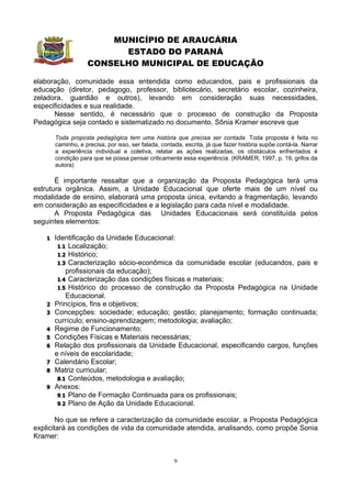 MUNICÍPIO DE ARAUCÁRIA
                          ESTADO DO PARANÁ
                    CONSELHO MUNICIPAL DE EDUCAÇÃO

elaboração, comunidade essa entendida como educandos, pais e profissionais da
educação (diretor, pedagogo, professor, bibliotecário, secretário escolar, cozinheira,
zeladora, guardião e outros), levando em consideração suas necessidades,
especificidades e sua realidade.
      Nesse sentido, é necessário que o processo de construção da Proposta
Pedagógica seja contado e sistematizado no documento. Sônia Kramer escreve que

        Toda proposta pedagógica tem uma história que precisa ser contada. Toda proposta é feita no
        caminho, e precisa, por isso, ser falada, contada, escrita, já que fazer história supõe contá-la. Narrar
        a experiência individual e coletiva, relatar as ações realizadas, os obstáculos enfrentados é
        condição para que se possa pensar criticamente essa experiência. (KRAMER, 1997, p. 19, grifos da
        autora)

       É importante ressaltar que a organização da Proposta Pedagógica terá uma
estrutura orgânica. Assim, a Unidade Educacional que oferte mais de um nível ou
modalidade de ensino, elaborará uma proposta única, evitando a fragmentação, levando
em consideração as especificidades e a legislação para cada nível e modalidade.
       A Proposta Pedagógica das Unidades Educacionais será constituída pelos
seguintes elementos:

    1   Identificação da Unidade Educacional:
         1.1 Localização;
         1.2 Histórico;
         1.3 Caracterização sócio-econômica da comunidade escolar (educandos, pais e
            profissionais da educação);
         1.4 Caracterização das condições físicas e materiais;
         1.5 Histórico do processo de construção da Proposta Pedagógica na Unidade
            Educacional.
    2   Princípios, fins e objetivos;
    3   Concepções: sociedade; educação; gestão; planejamento; formação continuada;
        currículo; ensino-aprendizagem; metodologia; avaliação;
    4   Regime de Funcionamento;
    5   Condições Físicas e Materiais necessárias;
    6   Relação dos profissionais da Unidade Educacional, especificando cargos, funções
        e níveis de escolaridade;
    7   Calendário Escolar;
    8   Matriz curricular;
         8.1 Conteúdos, metodologia e avaliação;
    9   Anexos:
         9.1 Plano de Formação Continuada para os profissionais;
         9.2 Plano de Ação da Unidade Educacional.


        No que se refere a caracterização da comunidade escolar, a Proposta Pedagógica
explicitará as condições de vida da comunidade atendida, analisando, como propõe Sonia
Kramer:


                                                       9
 