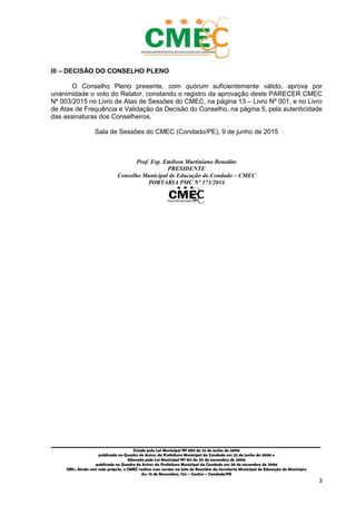 _________________________________________________________________________________________
Criado pela Lei Municipal Nº 809 de 22 de junho de 2006
publicada no Quadro de Avisos da Prefeitura Municipal do Condado em 22 de junho de 2006 e
Alterada pela Lei Municipal Nº 812 de 20 de novembro de 2006
publicada no Quadro de Avisos da Prefeitura Municipal do Condado em 20 de novembro de 2006
OBS.: Ainda sem sede própria, o CMEC realiza suas sessões na Sala de Reuniões da Secretaria Municipal de Educação do Município
Av. 15 de Novembro, 124 – Centro – Condado/PE
3
III – DECISÃO DO CONSELHO PLENO
O Conselho Pleno presente, com quórum suficientemente válido, aprova por
unanimidade o voto do Relator, constando o registro da aprovação deste PARECER CMEC
Nº 003/2015 no Livro de Atas de Sessões do CMEC, na página 13 – Livro Nº 001, e no Livro
de Atas de Frequência e Validação da Decisão do Conselho, na página 5, pela autenticidade
das assinaturas dos Conselheiros.
Sala de Sessões do CMEC (Condado/PE), 9 de junho de 2015
Prof. Esp. Emilson Martiniano Benedito
PRESIDENTE
Conselho Municipal de Educação do Condado – CMEC
PORTARIA PMC Nº 373/2014
 