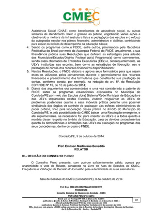 _________________________________________________________________________________________
Criado pela Lei Municipal Nº 809 de 22 de junho de 2006
publicada no Quadro de Avisos da Prefeitura Municipal do Condado em 22 de junho de 2006 e
Alterada pela Lei Municipal Nº 812 de 20 de novembro de 2006
publicada no Quadro de Avisos da Prefeitura Municipal do Condado em 20 de novembro de 2006
OBS.: Ainda sem sede própria, o CMEC realiza suas sessões na Sala de Reuniões da Secretaria Municipal de Educação do Município
Av. 15 de Novembro, 124 – Centro – Condado/PE
Assistência Social (CNAS) como beneficentes de assistência social, ou outras
similares de atendimento direto e gratuito ao público, englobando várias ações e
objetivando a melhora da infraestrutura física e pedagógica das escolas e o reforço
da autogestão escolar nos planos financeiro, administrativo e didático, contribuindo
para elevar os índices de desempenho da educação básica;
4. Sendo os programas como o PDDE, entre outros, patenteados pela República
Federativa do Brasil por meio da Autarquia Federal do FNDE, anualmente, a sua
Presidência publica suas Resoluções que definem as estratégias para adesão
dos Municípios/Estados/Distrito Federal ao(s) Programa(s) como convenentes,
sendo estes chamados de Entidades Executoras (EEx) e, consequentemente, as
UEx’s instituídas nas escolas, bem como as estratégias de liberação, uso e
prestação de contas dos recursos financeiros disponibilizados;
5. Nestas Resoluções, o FNDE elabora e aprova seus formulários para que sejam
estes os utilizados pelos convenentes durante o gerenciamento dos recursos
financeiros e preenchimento dos formulários que constituirão sua prestação de
contas, conforme consta, por exemplo, na redação do art. 6º, da Resolução
CD/FNDE Nº 15, de 10 de julho de 2014;
6. Diante dos argumentos ora apresentados e uma vez considerada a patente do
FNDE sobre os programas educacionais executados no Município do
Condado/PE por meio das Escolas do(a) Sistema/Rede Municipal de Educação e
das UEx’s implantadas nestas Escolas, visando resguardar as UEx’s de
problemas posteriores quanto a essa indevida prática perante uma possível
sindicância dos órgãos de controle de quaisquer das esferas administrativas do
poder público, voto pela inoperação dessa prática no âmbito do Município do
Condado/PE, e pela possibilidade do CMEC baixar uma Resolução emergente, e
até suplementares, se necessário for, para orientar as UEx’s e a todos quanto a
matéria disser respeito no âmbito da Educação, para os devidos procedimentos
quanto às competências e limitações das UEx’s na execução de programas dos
seus concedentes, dentre os quais o FNDE.
Condado/PE, 9 de outubro de 2014
Prof. Emilson Martiniano Benedito
RELATOR
III – DECISÃO DO CONSELHO PLENO
O Conselho Pleno presente, com quórum suficientemente válido, aprova por
unanimidade o voto do Relator, constando no Livro de Atas de Sessões do CMEC,
Frequência e Validação da Decisão do Conselho pela autenticidade de suas assinaturas.
Sala de Sessões do CMEC (Condado/PE), 9 de outubro de 2014
02
 