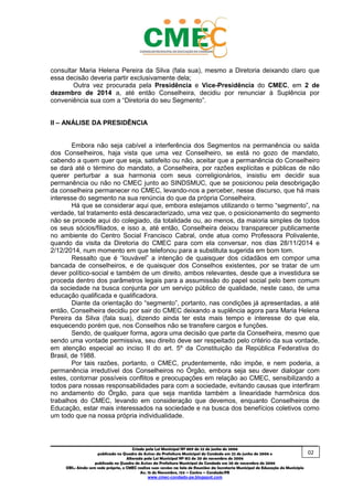 _________________________________________________________________________________________
Criado pela Lei Municipal Nº 809 de 22 de junho de 2006
publicada no Quadro de Avisos da Prefeitura Municipal do Condado em 22 de junho de 2006 e
Alterada pela Lei Municipal Nº 812 de 20 de novembro de 2006
publicada no Quadro de Avisos da Prefeitura Municipal do Condado em 20 de novembro de 2006
OBS.: Ainda sem sede própria, o CMEC realiza suas sessões na Sala de Reuniões da Secretaria Municipal de Educação do Município
Av. 15 de Novembro, 124 – Centro – Condado/PE
www.cmec-condado-pe.blogspot.com
consultar Maria Helena Pereira da Silva (fala sua), mesmo a Diretoria do CMEC deixando
claro que essa decisão deveria partir exclusivamente dela;
Outra vez procurada pela Presidência e Vice-Presidência do CMEC, em 2 de
dezembro de 2014 a, até então Conselheira, decidiu por renunciar à Suplência por
conveniência sua com a “Diretoria do seu Segmento”.
II – ANÁLISE DA PRESIDÊNCIA
Embora não seja cabível a interferência dos Segmentos na permanência ou saída
dos Conselheiros, haja vista que uma vez Conselheiro, se está no gozo de mandato,
cabendo a quem quer que seja, satisfeito ou não, aceitar que a permanência do Conselheiro
se dará até o término do mandato, a Conselheira, por razões explícitas e públicas de não
querer perturbar a sua harmonia com seus correligionários, insistiu em decidir sua
permanência ou não no CMEC junto ao SINDSMUC, que se posicionou pela desobrigação
da conselheira permanecer no CMEC, levando-nos a perceber, nesse discurso, que há mais
interesse do segmento na sua renúncia do que da própria Conselheira.
Há que se considerar aqui que, embora estejamos utilizando o termo “segmento”, na
verdade, tal tratamento está descaracterizado, uma vez que, o posicionamento do segmento
não se procede aqui do colegiado, da totalidade ou, ao menos, da maioria simples de todos
os seus sócios/filiados, e isso a, até então, Conselheira deixou transparecer publicamente
no ambiente do Centro Social Francisco Cabral, onde atua como Professora Polivalente,
quando da visita da Diretoria do CMEC para com ela conversar, nos dias 28/11/2014 e
2/12/2014, num momento em que telefonou para a substituta sugerida em bom tom.
Ressalto que é “louvável” a intenção de quaisquer dos cidadãos em compor uma
bancada de conselheiros, e de quaisquer dos Conselhos existentes, por se tratar de um
dever político-social e também de um direito, ambos relevantes, desde que a investidura se
proceda dentro dos parâmetros legais para a assumissão do papel social pelo bem comum
da sociedade na busca conjunta por um serviço público de qualidade, neste caso, de uma
educação qualificada e qualificadora.
Diante da orientação do “segmento”, portanto, nas condições já apresentadas, a até
então, Conselheira decidiu por sair do CMEC deixando a suplência agora para Maria Helena
Pereira da Silva (fala sua), dizendo ainda ter esta mais tempo e interesse do que ela,
esquecendo, porém, que, nos Conselhos não se transfere cargos e funções.
Sendo, de qualquer forma, agora uma decisão que parte da Conselheira, mesmo que
sendo uma vontade permissiva, seu direito deve ser respeitado pelo critério da sua vontade,
em atenção especial ao inciso II do art. 5º da Constituição da República Federativa do
Brasil, de 1988.
Por tais razões, portanto, o CMEC, prudentemente, não impõe, e nem poderia, a
permanência irredutível dos Conselheiros no Órgão, embora seja seu dever dialogar com
estes, contornar possíveis conflitos e preocupações em relação ao CMEC, sensibilizando a
todos para nossas responsabilidades para com a sociedade, evitando causas que interfiram
no andamento do Órgão, para que seja mantida também a linearidade harmônica dos
trabalhos do CMEC, levando em consideração que devemos, enquanto Conselheiros de
Educação, estar mais interessados na sociedade e na busca dos benefícios coletivos como
um todo que na nossa própria individualidade.
02
 