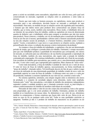 11
passa a existir na sociedade como mercadoria, adquirindo um valor de troca, pelo qual será
comercializado no mercado, regulando as relações entre os produtores e entre todas as
pessoas.
Ocorre que nem todos os homens possuem, no capitalismo, meios para produzir o
necessário para a sua subsistência, devendo buscar no mercado a satisfação de suas
necessidades. Para tanto, na medida em que as relações sociais são reguladas pela mercadoria,
o homem que não detém meios para produzir deve comercializar sua própria força de
trabalho, que se torna, assim, também uma mercadoria. Desse modo, o trabalhador deixa de
ser detentor de sua própria força de trabalho, cedida ao capitalista em troca de determinada
quantia de dinheiro, que o trabalhador utiliza para comprar os produtos que não tem meios
para produzir. Nesse contexto, o trabalho, em vez de mediação para a construção da liberdade,
torna-se um fim em si mesmo, aprofundando o abismo entre o homem caricaturado produzido
na teia das relações sociais de produção, e o homem histórico, entendido como o homem
sujeito.4
Assim, a mercadoria é o que move e o que promove as relações sociais, mediante a
personificação das coisas e a redução das pessoas a meros instrumentos da produção.5
Ao comprar a força de trabalho do trabalhador, o capitalista o faz por um determinado
período de tempo, que configura a jornada diária de trabalho. Entretanto, o tempo necessário
para que este trabalhador produza a quantidade de mercadorias que corresponde, em valores
de mercado, ao suficiente para sua subsistência e de sua família (assegurando a reprodução da
força de trabalho, também ela uma mercadoria), não esgota toda a jornada de trabalho
contratada pelo empregador. Ele continua trabalhando e produzindo até o final de sua jornada.
Este excedente de trabalho gera mercadorias, que contém, em si, uma determinada quantidade
de valor. A este valor a mais, que é apropriado pelo capitalista, Marx chamou de “mais-valia”.
Como toda mercadoria, a força de trabalho é unidade de valor de uso e valor de troca.
O valor de troca da força de trabalho aparece, necessariamente, na forma mistificada de
“preço do trabalho”, chamado salário. Tal mistificação decorre do fato de que o salário é pago
em troca da realização de uma determinada quantidade de trabalho criador de novo valor em
quantidade superior ao custo da força de trabalho. A diferença entre seu custo e o valor por
ela produzido, mediante o consumo capitalista do seu valor de uso, constitui a mais-valia. 6
No sistema capitalista, entretanto, esta relação singular entre os detentores dos meios
de produção e o conjunto da sociedade adquire outra dimensão, muito mais ampliada.
Somente pelo “valor” das mercadorias, a atividade de trabalho dos produtores independentes
separados conduz à unidade produtiva que é chamada economia social, as inter-relações e
mútuos condicionamentos do trabalho de membros individuais da sociedade. 7
Deixando de lado então o valor de uso dos corpos das mercadorias, resta a elas apenas
uma propriedade, que é a de serem produtos do trabalho. Entretanto, produto do trabalho
também já se transformou em nossas mãos. Se abstrairmos o seu valor de uso, abstraímos
também os componentes e formas corpóreas que fazem dele valor de uso. Deixa já de ser
mesa ou casa ou fio ou qualquer outra coisa útil. Todas as suas qualidades sensoriais se
apagaram. Também já não é o produto do trabalho do marceneiro ou do pedreiro ou do
4
Silva, Antonia Almeida; Democracia e democratização da educação: primeiras aproximações a partir da teoria
do valor; A Teoria do Valor Em Marx e a Educação; Vitor Henrique Paro (organizador); Editora Cortez; SP;
2007.
5
Rubin, Isaak Illich; A Teoria Marxista do Valor.
6
Castro, Ramon Peña; Trabalho Abstrato e Trabalho Concreto; http://www.epsjv.fiocruz.br/upload/d/Trabalho
Abstrato e Trabalho Concreto ts (com pequeno erro).pdf (consulta em 31/3/2012)
7
A Teoria Marxista do Valor; Isaak Illich Rubin
 