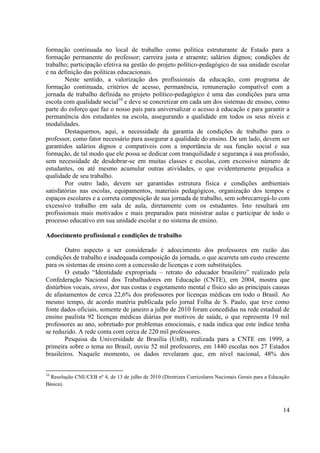 14
formação continuada no local de trabalho como política estruturante de Estado para a
formação permanente do professor; carreira justa e atraente; salários dignos; condições de
trabalho; participação efetiva na gestão do projeto político-pedagógico de sua unidade escolar
e na definição das políticas educacionais.
Neste sentido, a valorização dos profissionais da educação, com programa de
formação continuada, critérios de acesso, permanência, remuneração compatível com a
jornada de trabalho definida no projeto político-pedagógico é uma das condições para uma
escola com qualidade social10
e deve se concretizar em cada um dos sistemas de ensino, como
parte do esforço que faz o nosso país para universalizar o acesso à educação e para garantir a
permanência dos estudantes na escola, assegurando a qualidade em todos os seus níveis e
modalidades.
Destaquemos, aqui, a necessidade da garantia de condições de trabalho para o
professor, como fator necessário para assegurar a qualidade do ensino. De um lado, devem ser
garantidos salários dignos e compatíveis com a importância de sua função social e sua
formação, de tal modo que ele possa se dedicar com tranquilidade e segurança à sua profissão,
sem necessidade de desdobrar-se em muitas classes e escolas, com excessivo número de
estudantes, ou até mesmo acumular outras atividades, o que evidentemente prejudica a
qualidade de seu trabalho.
Por outro lado, devem ser garantidas estrutura física e condições ambientais
satisfatórias nas escolas, equipamentos, materiais pedagógicos, organização dos tempos e
espaços escolares e a correta composição de sua jornada de trabalho, sem sobrecarregá-lo com
excessivo trabalho em sala de aula, diretamente com os estudantes. Isto resultará em
profissionais mais motivados e mais preparados para ministrar aulas e participar de todo o
processo educativo em sua unidade escolar e no sistema de ensino.
Adoecimento profissional e condições de trabalho
Outro aspecto a ser considerado é adoecimento dos professores em razão das
condições de trabalho e inadequada composição da jornada, o que acarreta um custo crescente
para os sistemas de ensino com a concessão de licenças e com substituições.
O estudo “Identidade expropriada – retrato do educador brasileiro” realizado pela
Confederação Nacional dos Trabalhadores em Educação (CNTE), em 2004, mostra que
distúrbios vocais, stress, dor nas costas e esgotamento mental e físico são as principais causas
de afastamentos de cerca 22,6% dos professores por licenças médicas em todo o Brasil. Ao
mesmo tempo, de acordo matéria publicada pelo jornal Folha de S. Paulo, que teve como
fonte dados oficiais, somente de janeiro a julho de 2010 foram concedidas na rede estadual de
ensino paulista 92 licenças médicas diárias por motivos de saúde, o que representa 19 mil
professores ao ano, sobretudo por problemas emocionais, e nada indica que este índice tenha
se reduzido. A rede conta com cerca de 220 mil professores.
Pesquisa da Universidade de Brasília (UnB), realizada para a CNTE em 1999, a
primeira sobre o tema no Brasil, ouviu 52 mil professores, em 1440 escolas nos 27 Estados
brasileiros. Naquele momento, os dados revelaram que, em nível nacional, 48% dos
10
Resolução CNE/CEB nº 4, de 13 de julho de 2010 (Diretrizes Curriculares Nacionais Gerais para a Educação
Básica).
 
