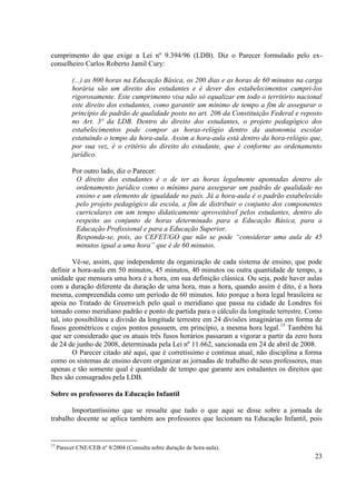 23
cumprimento do que exige a Lei nº 9.394/96 (LDB). Diz o Parecer formulado pelo ex-
conselheiro Carlos Roberto Jamil Cury:
(...) as 800 horas na Educação Básica, os 200 dias e as horas de 60 minutos na carga
horária são um direito dos estudantes e é dever dos estabelecimentos cumpri-los
rigorosamente. Este cumprimento visa não só equalizar em todo o território nacional
este direito dos estudantes, como garantir um mínimo de tempo a fim de assegurar o
princípio de padrão de qualidade posto no art. 206 da Constituição Federal e reposto
no Art. 3º da LDB. Dentro do direito dos estudantes, o projeto pedagógico dos
estabelecimentos pode compor as horas-relógio dentro da autonomia escolar
estatuindo o tempo da hora-aula. Assim a hora-aula está dentro da hora-relógio que,
por sua vez, é o critério do direito do estudante, que é conforme ao ordenamento
jurídico.
Por outro lado, diz o Parecer:
O direito dos estudantes é o de ter as horas legalmente apontadas dentro do
ordenamento jurídico como o mínimo para assegurar um padrão de qualidade no
ensino e um elemento de igualdade no país. Já a hora-aula é o padrão estabelecido
pelo projeto pedagógico da escola, a fim de distribuir o conjunto dos componentes
curriculares em um tempo didaticamente aproveitável pelos estudantes, dentro do
respeito ao conjunto de horas determinado para a Educação Básica, para a
Educação Profissional e para a Educação Superior.
Responda-se, pois, ao CEFET/GO que não se pode “considerar uma aula de 45
minutos igual a uma hora” que é de 60 minutos.
Vê-se, assim, que independente da organização de cada sistema de ensino, que pode
definir a hora-aula em 50 minutos, 45 minutos, 40 minutos ou outra quantidade de tempo, a
unidade que mensura uma hora é a hora, em sua definição clássica. Ou seja, pode haver aulas
com a duração diferente da duração de uma hora, mas a hora, quando assim é dito, é a hora
mesma, compreendida como um período de 60 minutos. Isto porque a hora legal brasileira se
apoia no Tratado de Greenwich pelo qual o meridiano que passa na cidade de Londres foi
tomado como meridiano padrão e ponto de partida para o cálculo da longitude terrestre. Como
tal, isto possibilitou a divisão da longitude terrestre em 24 divisões imaginárias em forma de
fusos geométricos e cujos pontos possuem, em princípio, a mesma hora legal.15
Também há
que ser considerado que os atuais três fusos horários passaram a vigorar a partir da zero hora
de 24 de junho de 2008, determinada pela Lei nº 11.662, sancionada em 24 de abril de 2008.
O Parecer citado até aqui, que é corretíssimo e continua atual, não disciplina a forma
como os sistemas de ensino devem organizar as jornadas de trabalho de seus professores, mas
apenas e tão somente qual é quantidade de tempo que garante aos estudantes os direitos que
lhes são consagrados pela LDB.
Sobre os professores da Educação Infantil
Importantíssimo que se ressalte que tudo o que aqui se disse sobre a jornada de
trabalho docente se aplica também aos professores que lecionam na Educação Infantil, pois
15
Parecer CNE/CEB nº 8/2004 (Consulta sobre duração de hora-aula).
 
