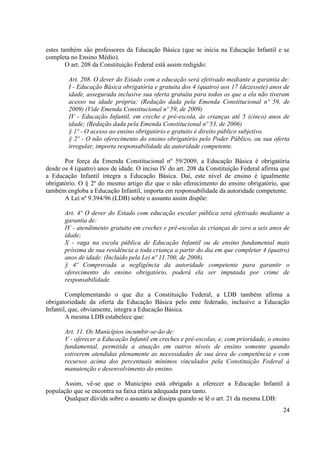 24
estes também são professores da Educação Básica (que se inicia na Educação Infantil e se
completa no Ensino Médio).
O art. 208 da Constituição Federal está assim redigido:
Art. 208. O dever do Estado com a educação será efetivado mediante a garantia de:
I - Educação Básica obrigatória e gratuita dos 4 (quatro) aos 17 (dezessete) anos de
idade, assegurada inclusive sua oferta gratuita para todos os que a ela não tiveram
acesso na idade própria; (Redação dada pela Emenda Constitucional nº 59, de
2009) (Vide Emenda Constitucional nº 59, de 2009)
IV - Educação Infantil, em creche e pré-escola, às crianças até 5 (cinco) anos de
idade; (Redação dada pela Emenda Constitucional nº 53, de 2006)
§ 1º - O acesso ao ensino obrigatório e gratuito é direito público subjetivo.
§ 2º - O não oferecimento do ensino obrigatório pelo Poder Público, ou sua oferta
irregular, importa responsabilidade da autoridade competente.
Por força da Emenda Constitucional nº 59/2009, a Educação Básica é obrigatória
desde os 4 (quatro) anos de idade. O inciso IV do art. 208 da Constituição Federal afirma que
a Educação Infantil integra a Educação Básica. Daí, este nível de ensino é igualmente
obrigatório. O § 2º do mesmo artigo diz que o não oferecimento do ensino obrigatório, que
também engloba a Educação Infantil, importa em responsabilidade da autoridade competente.
A Lei nº 9.394/96 (LDB) sobre o assunto assim dispõe:
Art. 4º O dever do Estado com educação escolar pública será efetivado mediante a
garantia de:
IV - atendimento gratuito em creches e pré-escolas às crianças de zero a seis anos de
idade;
X - vaga na escola pública de Educação Infantil ou de ensino fundamental mais
próxima de sua residência a toda criança a partir do dia em que completar 4 (quatro)
anos de idade. (Incluído pela Lei nº 11.700, de 2008).
§ 4º Comprovada a negligência da autoridade competente para garantir o
oferecimento do ensino obrigatório, poderá ela ser imputada por crime de
responsabilidade.
Complementando o que diz a Constituição Federal, a LDB também afirma a
obrigatoriedade da oferta da Educação Básica pelo ente federado, inclusive a Educação
Infantil, que, obviamente, integra a Educação Básica.
A mesma LDB estabelece que:
Art. 11. Os Municípios incumbir-se-ão de:
V - oferecer a Educação Infantil em creches e pré-escolas, e, com prioridade, o ensino
fundamental, permitida a atuação em outros níveis de ensino somente quando
estiverem atendidas plenamente as necessidades de sua área de competência e com
recursos acima dos percentuais mínimos vinculados pela Constituição Federal à
manutenção e desenvolvimento do ensino.
Assim, vê-se que o Município está obrigado a oferecer a Educação Infantil à
população que se encontra na faixa etária adequada para tanto.
Qualquer dúvida sobre o assunto se dissipa quando se lê o art. 21 da mesma LDB:
 