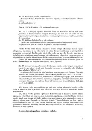 25
Art. 21. A educação escolar compõe-se de:
I - Educação Básica, formada pela Educação Infantil, Ensino Fundamental e Ensino
Médio;
II - Educação Superior.
Os arts. 29 e 30 da mesma LDB também afirmam que:
Art. 29. A Educação Infantil, primeira etapa da Educação Básica, tem como
finalidade o desenvolvimento integral da criança até seis anos de idade, em seus
aspectos físico, psicológico, intelectual e social, complementando a ação da família e
da comunidade.
Art. 30. A Educação Infantil será oferecida em:
I - creches, ou entidades equivalentes, para crianças de até três anos de idade;
II - pré-escolas, para as crianças de quatro a seis anos de idade.
Não há dúvida, então, de que a Educação Infantil integra a Educação Básica e que é
obrigatória, importando a sua não oferta em crime de responsabilidade a ser imputado à
autoridade responsável. Também não há dúvida, então, de que são docentes aqueles que
trabalham com atividades pedagógicas de interação com os educandos, e que, portanto, as
disposições relacionadas à jornada de trabalho também se aplicam a estes servidores públicos.
Quanto aos trabalhadores que laboram em qualquer modalidade de ensino, quem são
eles? A LDB também nos responde esta questão, senão, vejamos:
Art. 61. Consideram-se profissionais da educação escolar básica os que, nela estando
em efetivo exercício e tendo sido formados em cursos reconhecidos, são: (Redação
dada pela Lei nº 12.014/2009)
I - professores habilitados em nível médio ou superior para a docência na Educação
Infantil e nos ensinos fundamental e médio; (Redação dada pela Lei nº 12.014/2009)
II - trabalhadores em educação portadores de diploma de pedagogia, com habilitação
em administração, planejamento, supervisão, inspeção e orientação educacional, bem
como com títulos de mestrado ou doutorado nas mesmas áreas; (Redação dada pela
Lei nº 12.014/2009)
A lei permite então, ao contrário do que professam muitos, a formação em nível médio
como a adequada para o professor que labora na Educação Infantil e mesmo no Ensino
Fundamental.
Ora, daí se conclui que não é professor da modalidade da Educação Infantil apenas
aquele que é habilitado em nível superior. É, também, aquele que possua habilitação em nível
médio, desde que exerça atividades pedagógicas em interação com educandos, exerça a
cátedra, voltada para a formação na Educação Infantil. Tais profissionais, que hoje recebem
denominações diversas, tais como tutores, monitores ou pajens, mas que tem atuado como
professores, devem ser admitidos como tal. O que os diferencia é sua habilitação, se de nível
médio ou de nível superior.
A composição adequada da jornada de trabalho
 