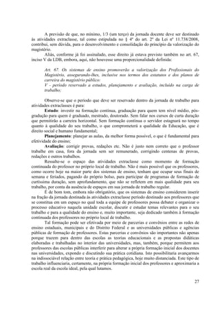 27
A previsão de que, no mínimo, 1/3 (um terço) da jornada docente deve ser destinado
às atividades extraclasse, tal como estipulada no § 4º do art. 2º da Lei nº 11.738/2008,
contribui, sem dúvida, para o desenvolvimento e consolidação do princípio da valorização do
magistério.
Aliás, conforme já foi assinalado, esse direito já estava previsto também no art. 67,
inciso V da LDB, embora, aqui, não houvesse uma proporcionalidade definida:
Art. 67. Os sistemas de ensino promoverão a valorização dos Profissionais do
Magistério, assegurando-lhes, inclusive nos termos dos estatutos e dos planos de
carreira do magistério público:
V - período reservado a estudos, planejamento e avaliação, incluído na carga de
trabalho;
Observe-se que o período que deve ser reservado dentro da jornada de trabalho para
atividades extraclasses é para:
Estudo: investir na formação contínua, graduação para quem tem nível médio, pós-
gradução para quem é graduado, mestrado, doutorado. Sem falar nos cursos de curta duração
que permitirão a carreira horizontal. Sem formação contínua o servidor estagnará no tempo
quanto à qualidade do seu trabalho, o que comprometerá a qualidade da Educação, que é
direito social e humano fundamental;
Planejamento: planejar as aulas, da melhor forma possível, o que é fundamental para
efetividade do ensino;
Avaliação: corrigir provas, redações etc. Não é justo nem correto que o professor
trabalhe em casa, fora da jornada sem ser remunerado, corrigindo centenas de provas,
redações e outros trabalhos.
Ressalte-se o espaço das atividades extraclasse como momento de formação
continuada do professor no próprio local de trabalho. Não é mais possível que os professores,
como ocorre hoje na maior parte dos sistemas de ensino, tenham que ocupar seus finais de
semana e feriados, pagando do próprio bolso, para participar de programas de formação de
curtíssima duração, sem aprofundamento, que não se refletem em mais qualidade para seu
trabalho, por conta da ausência de espaços em sua jornada de trabalho regular.
É de bom tom, embora não obrigatório, que os sistemas de ensino considerem inserir
na fração da jornada destinada às atividades extraclasse período destinado aos professores que
se constitua em um espaço no qual toda a equipe de professores possa debater e organizar o
processo educativo naquela unidade escolar, discutir e estudar temas relevantes para o seu
trabalho e para a qualidade do ensino e, muito importante, seja dedicado também à formação
continuada dos professores no próprio local de trabalho.
Tal formação pode ser efetivada por meio de parcerias e convênios entre as redes de
ensino estaduais, municipais e do Distrito Federal e as universidades públicas e agências
públicas de formação de professores. Estas parcerias e convênios são importantes não apenas
porque trazem para dentro das escolas as teorias educacionais e as propostas didáticas
elaboradas e trabalhadas no interior das universidades, mas, também, porque permitem aos
professores das escolas públicas interferir para alterar a própria formação inicial dos docentes
nas universidades, expondo e discutindo sua prática cotidiana. Isto possibilitaria avançarmos
na indissociável relação entre teoria e prática pedagógica, hoje muito distanciada. Este tipo de
trabalho influenciaria, certamente, na própria formação inicial dos professores e aproximaria a
escola real da escola ideal, pela qual lutamos.
 