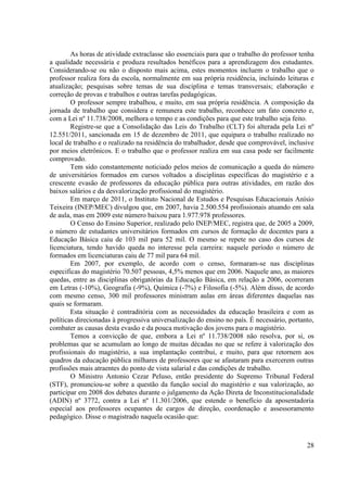 28
As horas de atividade extraclasse são essenciais para que o trabalho do professor tenha
a qualidade necessária e produza resultados benéficos para a aprendizagem dos estudantes.
Considerando-se ou não o disposto mais acima, estes momentos incluem o trabalho que o
professor realiza fora da escola, normalmente em sua própria residência, incluindo leituras e
atualização; pesquisas sobre temas de sua disciplina e temas transversais; elaboração e
correção de provas e trabalhos e outras tarefas pedagógicas.
O professor sempre trabalhou, e muito, em sua própria residência. A composição da
jornada de trabalho que considera e remunera este trabalho, reconhece um fato concreto e,
com a Lei nº 11.738/2008, melhora o tempo e as condições para que este trabalho seja feito.
Registre-se que a Consolidação das Leis do Trabalho (CLT) foi alterada pela Lei nº
12.551/2011, sancionada em 15 de dezembro de 2011, que equipara o trabalho realizado no
local de trabalho e o realizado na residência do trabalhador, desde que comprovável, inclusive
por meios eletrônicos. E o trabalho que o professor realiza em sua casa pode ser facilmente
comprovado.
Tem sido constantemente noticiado pelos meios de comunicação a queda do número
de universitários formados em cursos voltados a disciplinas específicas do magistério e a
crescente evasão de professores da educação pública para outras atividades, em razão dos
baixos salários e da desvalorização profissional do magistério.
Em março de 2011, o Instituto Nacional de Estudos e Pesquisas Educacionais Anísio
Teixeira (INEP/MEC) divulgou que, em 2007, havia 2.500.554 profissionais atuando em sala
de aula, mas em 2009 este número baixou para 1.977.978 professores.
O Censo do Ensino Superior, realizado pelo INEP/MEC, registra que, de 2005 a 2009,
o número de estudantes universitários formados em cursos de formação de docentes para a
Educação Básica caiu de 103 mil para 52 mil. O mesmo se repete no caso dos cursos de
licenciatura, tendo havido queda no interesse pela carreira: naquele período o número de
formados em licenciaturas caiu de 77 mil para 64 mil.
Em 2007, por exemplo, de acordo com o censo, formaram-se nas disciplinas
especificas do magistério 70.507 pessoas, 4,5% menos que em 2006. Naquele ano, as maiores
quedas, entre as disciplinas obrigatórias da Educação Básica, em relação a 2006, ocorreram
em Letras (-10%), Geografia (-9%), Química (-7%) e Filosofia (-5%). Além disso, de acordo
com mesmo censo, 300 mil professores ministram aulas em áreas diferentes daquelas nas
quais se formaram.
Esta situação é contraditória com as necessidades da educação brasileira e com as
políticas direcionadas à progressiva universalização do ensino no país. É necessário, portanto,
combater as causas desta evasão e da pouca motivação dos jovens para o magistério.
Temos a convicção de que, embora a Lei nº 11.738/2008 não resolva, por si, os
problemas que se acumulam ao longo de muitas décadas no que se refere à valorização dos
profissionais do magistério, a sua implantação contribui, e muito, para que retornem aos
quadros da educação pública milhares de professores que se afastaram para exercerem outras
profissões mais atraentes do ponto de vista salarial e das condições de trabalho.
O Ministro Antonio Cezar Peluso, então presidente do Supremo Tribunal Federal
(STF), pronunciou-se sobre a questão da função social do magistério e sua valorização, ao
participar em 2008 dos debates durante o julgamento da Ação Direta de Inconstitucionalidade
(ADIN) nº 3772, contra a Lei nº 11.301/2006, que estende o benefício da aposentadoria
especial aos professores ocupantes de cargos de direção, coordenação e assessoramento
pedagógico. Disse o magistrado naquela ocasião que:
 