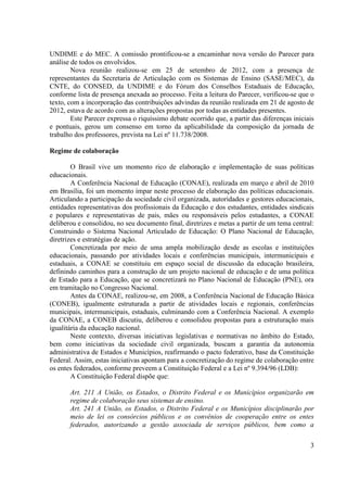 3
UNDIME e do MEC. A comissão prontificou-se a encaminhar nova versão do Parecer para
análise de todos os envolvidos.
Nova reunião realizou-se em 25 de setembro de 2012, com a presença de
representantes da Secretaria de Articulação com os Sistemas de Ensino (SASE/MEC), da
CNTE, do CONSED, da UNDIME e do Fórum dos Conselhos Estaduais de Educação,
conforme lista de presença anexada ao processo. Feita a leitura do Parecer, verificou-se que o
texto, com a incorporação das contribuições advindas da reunião realizada em 21 de agosto de
2012, estava de acordo com as alterações propostas por todas as entidades presentes.
Este Parecer expressa o riquíssimo debate ocorrido que, a partir das diferenças iniciais
e pontuais, gerou um consenso em torno da aplicabilidade da composição da jornada de
trabalho dos professores, prevista na Lei nº 11.738/2008.
Regime de colaboração
O Brasil vive um momento rico de elaboração e implementação de suas políticas
educacionais.
A Conferência Nacional de Educação (CONAE), realizada em março e abril de 2010
em Brasília, foi um momento ímpar neste processo de elaboração das políticas educacionais.
Articulando a participação da sociedade civil organizada, autoridades e gestores educacionais,
entidades representativas dos profissionais da Educação e dos estudantes, entidades sindicais
e populares e representativas de pais, mães ou responsáveis pelos estudantes, a CONAE
deliberou e consolidou, no seu documento final, diretrizes e metas a partir de um tema central:
Construindo o Sistema Nacional Articulado de Educação: O Plano Nacional de Educação,
diretrizes e estratégias de ação.
Concretizada por meio de uma ampla mobilização desde as escolas e instituições
educacionais, passando por atividades locais e conferências municipais, intermunicipais e
estaduais, a CONAE se constituiu em espaço social de discussão da educação brasileira,
definindo caminhos para a construção de um projeto nacional de educação e de uma política
de Estado para a Educação, que se concretizará no Plano Nacional de Educação (PNE), ora
em tramitação no Congresso Nacional.
Antes da CONAE, realizou-se, em 2008, a Conferência Nacional de Educação Básica
(CONEB), igualmente estruturada a partir de atividades locais e regionais, conferências
municipais, intermunicipais, estaduais, culminando com a Conferência Nacional. A exemplo
da CONAE, a CONEB discutiu, deliberou e consolidou propostas para a estruturação mais
igualitária da educação nacional.
Neste contexto, diversas iniciativas legislativas e normativas no âmbito do Estado,
bem como iniciativas da sociedade civil organizada, buscam a garantia da autonomia
administrativa de Estados e Municípios, reafirmando o pacto federativo, base da Constituição
Federal. Assim, estas iniciativas apontam para a concretização do regime de colaboração entre
os entes federados, conforme preveem a Constituição Federal e a Lei nº 9.394/96 (LDB):
A Constituição Federal dispõe que:
Art. 211 A União, os Estados, o Distrito Federal e os Municípios organizarão em
regime de colaboração seus sistemas de ensino.
Art. 241 A União, os Estados, o Distrito Federal e os Municípios disciplinarão por
meio de lei os consórcios públicos e os convênios de cooperação entre os entes
federados, autorizando a gestão associada de serviços públicos, bem como a
 