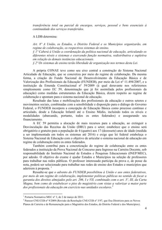 4
transferência total ou parcial de encargos, serviços, pessoal e bens essenciais à
continuidade dos serviços transferidos.
A LDB determina:
Art. 8º A União, os Estados, o Distrito Federal e os Municípios organizarão, em
regime de colaboração, os respectivos sistemas de ensino.
§ 1º Caberá à União a coordenação da política nacional de educação, articulando os
diferentes níveis e sistemas e exercendo função normativa, redistributiva e supletiva
em relação às demais instâncias educacionais.
§ 2º Os sistemas de ensino terão liberdade de organização nos termos desta Lei.
A própria CONAE teve como seu eixo central a construção do Sistema Nacional
Articulado de Educação, que se concretiza por meio do regime de colaboração. Da mesma
forma, a criação do Fundo Nacional de Desenvolvimento da Educação Básica e de
Valorização dos Profissionais da Educação (FUNDEB), por meio da Lei nº 11.494/2007, e a
instituição da Emenda Constitucional nº 59/2009 (à qual doravante nos referiremos
simplesmente como EC 59, denominação que já foi assimilada pelos profissionais da
educação) como medidas estruturantes da Educação Básica, dizem respeito ao regime de
colaboração e apontam para o sistema nacional de educação.
Resultado das lutas e mobilizações dos profissionais da educação e outros setores e
movimentos sociais, combinadas com a sensibilidade e disposição para o diálogo do Governo
Federal, o FUNDEB incorpora a concepção de Educação Básica como processo contínuo e
articulado, desde a Educação Infantil até o Ensino Médio, incluindo todos os níveis e
modalidades (abarcando, portanto, todos os entes federados) e assegurando seu
financiamento.
A EC 59 permitiu a alocação de mais recursos para a educação, ao extinguir a
Desvinculação das Receitas da União (DRU) para o setor; estabelece que o ensino será
obrigatório e gratuito para a população de 4 (quatro) aos 17 (dezessete) anos de idade (medida
a ser implementada em todos os sistemas até 2016) e exige que lei federal estabeleça o
Sistema Nacional de Educação com o objetivo de articular o sistema nacional de educação em
regime de colaboração entre os entes federados.
Também contribui para a concretização do regime de colaboração entre os entes
federados a instituição da Prova Nacional de Concurso para Ingresso na Carreira Docente, sob
responsabilidade do Instituto Nacional de Estudos e Pesquisas Educacionais (INEP/MEC),
por adesão. O objetivo do exame é ajudar Estados e Municípios na seleção de professores
para trabalhar nas redes públicas. O professor interessado participa da prova e, de posse da
nota, poderá ser selecionado para trabalhar nas redes de ensino dos Estados e municípios que
aderirem à proposta. 1
Ressalte-se que o advento do FUNDEB possibilitou à União e aos entes federativos,
por meio de um regime de colaboração, implementar políticas públicas no sentido de focar a
garantia dos direitos almejados pelo art. 206, I e VII, combinado com o art. 3º, III, da Carta
Magna, bem como de estabelecer o piso do magistério com vistas a valorizar a maior parte
dos profissionais da educação em exercício nas unidades escolares.2
1
Portaria Normativa MEC nº 3, de 2 de março de 2011.
2
Parecer CNE/CEB nº 9/2009 (Revisão da Resolução CNE/CEB nº 3/97, que fixa Diretrizes para os Novos
Planos de Carreira e de Remuneração para o Magistério dos Estados, do Distrito Federal e dos Municípios).
 