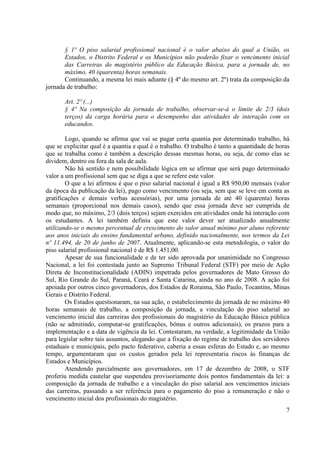 7
§ 1º O piso salarial profissional nacional é o valor abaixo do qual a União, os
Estados, o Distrito Federal e os Municípios não poderão fixar o vencimento inicial
das Carreiras do magistério público da Educação Básica, para a jornada de, no
máximo, 40 (quarenta) horas semanais.
Continuando, a mesma lei mais adiante (§ 4º do mesmo art. 2º) trata da composição da
jornada de trabalho:
Art. 2º (...)
§ 4º Na composição da jornada de trabalho, observar-se-á o limite de 2/3 (dois
terços) da carga horária para o desempenho das atividades de interação com os
educandos.
Logo, quando se afirma que vai se pagar certa quantia por determinado trabalho, há
que se explicitar qual é a quantia e qual é o trabalho. O trabalho é tanto a quantidade de horas
que se trabalha como é também a descrição dessas mesmas horas, ou seja, de como elas se
dividem, dentro ou fora da sala de aula.
Não há sentido e nem possibilidade lógica em se afirmar que será pago determinado
valor a um profissional sem que se diga a que se refere este valor.
O que a lei afirmou é que o piso salarial nacional é igual a R$ 950,00 mensais (valor
da época da publicação da lei), pago como vencimento (ou seja, sem que se leve em conta as
gratificações e demais verbas acessórias), por uma jornada de até 40 (quarenta) horas
semanais (proporcional nos demais casos), sendo que essa jornada deve ser cumprida de
modo que, no máximo, 2/3 (dois terços) sejam exercidos em atividades onde há interação com
os estudantes. A lei também definiu que este valor dever ser atualizado anualmente
utilizando-se o mesmo percentual de crescimento do valor anual mínimo por aluno referente
aos anos iniciais do ensino fundamental urbano, definido nacionalmente, nos termos da Lei
nº 11.494, de 20 de junho de 2007. Atualmente, aplicando-se esta metodologia, o valor do
piso salarial profissional nacional é de R$ 1.451,00.
Apesar de sua funcionalidade e de ter sido aprovada por unanimidade no Congresso
Nacional, a lei foi contestada junto ao Supremo Tribunal Federal (STF) por meio de Ação
Direta de Inconstitucionalidade (ADIN) impetrada pelos governadores de Mato Grosso do
Sul, Rio Grande do Sul, Paraná, Ceará e Santa Catarina, ainda no ano de 2008. A ação foi
apoiada por outros cinco governadores, dos Estados de Roraima, São Paulo, Tocantins, Minas
Gerais e Distrito Federal.
Os Estados questionaram, na sua ação, o estabelecimento da jornada de no máximo 40
horas semanais de trabalho, a composição da jornada, a vinculação do piso salarial ao
vencimento inicial das carreiras dos profissionais do magistério da Educação Básica pública
(não se admitindo, computar-se gratificações, bônus e outros adicionais), os prazos para a
implementação e a data de vigência da lei. Contestaram, na verdade, a legitimidade da União
para legislar sobre tais assuntos, alegando que a fixação do regime de trabalho dos servidores
estaduais e municipais, pelo pacto federativo, caberia a essas esferas do Estado e, ao mesmo
tempo, argumentaram que os custos gerados pela lei representaria riscos às finanças de
Estados e Municípios.
Atendendo parcialmente aos governadores, em 17 de dezembro de 2008, o STF
proferiu medida cautelar que suspendeu provisoriamente dois pontos fundamentais da lei: a
composição da jornada de trabalho e a vinculação do piso salarial aos vencimentos iniciais
das carreiras, passando a ser referência para o pagamento do piso a remuneração e não o
vencimento inicial dos profissionais do magistério.
 