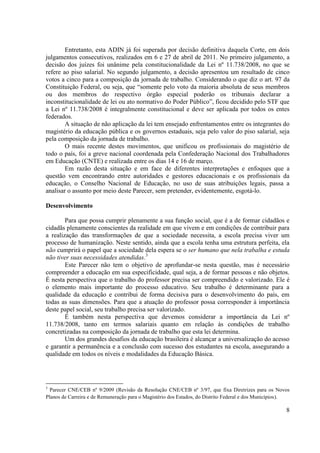 8
Entretanto, esta ADIN já foi superada por decisão definitiva daquela Corte, em dois
julgamentos consecutivos, realizados em 6 e 27 de abril de 2011. No primeiro julgamento, a
decisão dos juízes foi unânime pela constitucionalidade da Lei nº 11.738/2008, no que se
refere ao piso salarial. No segundo julgamento, a decisão apresentou um resultado de cinco
votos a cinco para a composição da jornada de trabalho. Considerando o que diz o art. 97 da
Constituição Federal, ou seja, que “somente pelo voto da maioria absoluta de seus membros
ou dos membros do respectivo órgão especial poderão os tribunais declarar a
inconstitucionalidade de lei ou ato normativo do Poder Público”, ficou decidido pelo STF que
a Lei nº 11.738/2008 é integralmente constitucional e deve ser aplicada por todos os entes
federados.
A situação de não aplicação da lei tem ensejado enfrentamentos entre os integrantes do
magistério da educação pública e os governos estaduais, seja pelo valor do piso salarial, seja
pela composição da jornada de trabalho.
O mais recente destes movimentos, que unificou os profissionais do magistério de
todo o país, foi a greve nacional coordenada pela Confederação Nacional dos Trabalhadores
em Educação (CNTE) e realizada entre os dias 14 e 16 de março.
Em razão desta situação e em face de diferentes interpretações e enfoques que a
questão vem encontrando entre autoridades e gestores educacionais e os profissionais da
educação, o Conselho Nacional de Educação, no uso de suas atribuições legais, passa a
analisar o assunto por meio deste Parecer, sem pretender, evidentemente, esgotá-lo.
Desenvolvimento
Para que possa cumprir plenamente a sua função social, que é a de formar cidadãos e
cidadãs plenamente conscientes da realidade em que vivem e em condições de contribuir para
a realização das transformações de que a sociedade necessita, a escola precisa viver um
processo de humanização. Neste sentido, ainda que a escola tenha uma estrutura perfeita, ela
não cumprirá o papel que a sociedade dela espera se o ser humano que nela trabalha e estuda
não tiver suas necessidades atendidas.3
Este Parecer não tem o objetivo de aprofundar-se nesta questão, mas é necessário
compreender a educação em sua especificidade, qual seja, a de formar pessoas e não objetos.
É nesta perspectiva que o trabalho do professor precisa ser compreendido e valorizado. Ele é
o elemento mais importante do processo educativo. Seu trabalho é determinante para a
qualidade da educação e contribui de forma decisiva para o desenvolvimento do país, em
todas as suas dimensões. Para que a atuação do professor possa corresponder à importância
deste papel social, seu trabalho precisa ser valorizado.
É também nesta perspectiva que devemos considerar a importância da Lei nº
11.738/2008, tanto em termos salariais quanto em relação às condições de trabalho
concretizadas na composição da jornada de trabalho que esta lei determina.
Um dos grandes desafios da educação brasileira é alcançar a universalização do acesso
e garantir a permanência e a conclusão com sucesso dos estudantes na escola, assegurando a
qualidade em todos os níveis e modalidades da Educação Básica.
3
Parecer CNE/CEB nº 9/2009 (Revisão da Resolução CNE/CEB nº 3/97, que fixa Diretrizes para os Novos
Planos de Carreira e de Remuneração para o Magistério dos Estados, do Distrito Federal e dos Municípios).
 