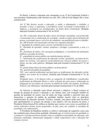 9
No Brasil, o direito à educação está consagrado no art. 6º da Constituição Federal e
seus princípios fundamentais estão inscritos nos arts. 205 e 206 da Carta Magna. Diz o texto
constitucional:
Art. 6º São direitos sociais a educação, a saúde, a alimentação, o trabalho, a
moradia, o lazer, a segurança, a previdência social, a proteção à maternidade e à
infância, a assistência aos desamparados, na forma desta Constituição. (Redação
dada pela Emenda Constitucional nº 64, de 2010)
Art. 205. A educação, direito de todos e dever do Estado e da família, será promovida
e incentivada com a colaboração da sociedade, visando ao pleno desenvolvimento da
pessoa, seu preparo para o exercício da cidadania e sua qualificação para o trabalho.
Art. 206 O ensino será ministrado com base nos seguintes princípios:
I - igualdade de condições para o acesso e permanência na escola;
II - liberdade de aprender, ensinar, pesquisar e divulgar o pensamento, a arte e o
saber;
III - pluralismo de ideias e de concepções pedagógicas, e coexistência de instituições
públicas e privadas de ensino;
IV - gratuidade do ensino público em estabelecimentos oficiais;
V - valorização dos profissionais da educação escolar, garantidos, na forma da lei,
planos de carreira, com ingresso exclusivamente por concurso público de provas e
títulos, aos das redes públicas; (Redação dada pela Emenda Constitucional nº 53, de
2006).
VI - gestão democrática do ensino público, na forma da lei;
VII - garantia de padrão de qualidade.
VIII - piso salarial profissional nacional para os profissionais da educação escolar
pública, nos termos de lei federal. (Incluído pela Emenda Constitucional nº 53, de
2006).
Parágrafo único. A lei disporá sobre as categorias de trabalhadores considerados
profissionais da Educação Básica e sobre a fixação de prazo para a elaboração ou
adequação de seus planos de carreira, no âmbito da União, dos Estados, do Distrito
Federal e dos Municípios. (Incluído pela Emenda Constitucional nº 53, de 2006).
Ao inscrever a educação como direito universal e subjetivo, o Brasil avançou na
direção da garantia de acesso à educação e, nos últimos anos, tem avançado também na
questão da qualidade de ensino, mas há ainda um longo caminho a percorrer para que
alcancemos a garantia do padrão de qualidade também inscrito entre os princípios
constitucionais da educação nacional. Vivemos, contudo, uma época ainda mais favorável
para aprofundarmos os avanços em direção a este objetivo. Em seu discurso de posse, a
Presidente Dilma Rousseff foi enfática ao declarar que somente com avanço na qualidade de
ensino poderemos formar jovens preparados, de fato, para nos conduzir à sociedade da
tecnologia e do conhecimento.
A Presidente da República também se referiu à valorização do magistério como uma
das condições para a busca desta qualidade, afirmando que só existirá ensino de qualidade se
o professor e a professora forem tratados como as verdadeiras autoridades da educação, com
formação continuada, remuneração adequada e sólido compromisso com a educação das
crianças e jovens.
 