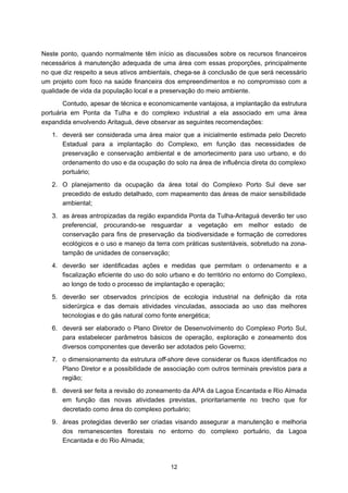 Neste ponto, quando normalmente têm início as discussões sobre os recursos financeiros
necessários à manutenção adequada de uma área com essas proporções, principalmente
no que diz respeito a seus ativos ambientais, chega-se à conclusão de que será necessário
um projeto com foco na saúde financeira dos empreendimentos e no compromisso com a
qualidade de vida da população local e a preservação do meio ambiente.
       Contudo, apesar de técnica e economicamente vantajosa, a implantação da estrutura
portuária em Ponta da Tulha e do complexo industrial a ela associado em uma área
expandida envolvendo Aritaguá, deve observar as seguintes recomendações:
   1. deverá ser considerada uma área maior que a inicialmente estimada pelo Decreto
      Estadual para a implantação do Complexo, em função das necessidades de
      preservação e conservação ambiental e de amortecimento para uso urbano, e do
      ordenamento do uso e da ocupação do solo na área de influência direta do complexo
      portuário;
   2. O planejamento da ocupação da área total do Complexo Porto Sul deve ser
      precedido de estudo detalhado, com mapeamento das áreas de maior sensibilidade
      ambiental;
   3. as áreas antropizadas da região expandida Ponta da Tulha-Aritaguá deverão ter uso
      preferencial, procurando-se resguardar a vegetação em melhor estado de
      conservação para fins de preservação da biodiversidade e formação de corredores
      ecológicos e o uso e manejo da terra com práticas sustentáveis, sobretudo na zona-
      tampão de unidades de conservação;
   4. deverão ser identificadas ações e medidas que permitam o ordenamento e a
      fiscalização eficiente do uso do solo urbano e do território no entorno do Complexo,
      ao longo de todo o processo de implantação e operação;
   5. deverão ser observados princípios de ecologia industrial na definição da rota
      siderúrgica e das demais atividades vinculadas, associada ao uso das melhores
      tecnologias e do gás natural como fonte energética;
   6. deverá ser elaborado o Plano Diretor de Desenvolvimento do Complexo Porto Sul,
      para estabelecer parâmetros básicos de operação, exploração e zoneamento dos
      diversos componentes que deverão ser adotados pelo Governo;
   7. o dimensionamento da estrutura off-shore deve considerar os fluxos identificados no
      Plano Diretor e a possibilidade de associação com outros terminais previstos para a
      região;
   8. deverá ser feita a revisão do zoneamento da APA da Lagoa Encantada e Rio Almada
      em função das novas atividades previstas, prioritariamente no trecho que for
      decretado como área do complexo portuário;
   9. áreas protegidas deverão ser criadas visando assegurar a manutenção e melhoria
      dos remanescentes florestais no entorno do complexo portuário, da Lagoa
      Encantada e do Rio Almada;



                                           12
 