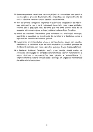 10. devem ser previstos trabalhos de comunicação junto às comunidades para garantir a
    sua inserção no processo de planejamento e implantação do empreendimento, de
    modo a minimizar conflitos e discutir medidas compensatórias;
11. deve ser prevista a criação de programas de qualificação e capacitação da mão-de-
    obra sintonizados com o perfil profissional demandado pelas novas atividades,
    voltados para a população local, de forma que esta tenha chances reais de ser
    absorvida pelo mercado desde as fases iniciais de implantação do Complexo;
12. devem ser estudados mecanismos para incremento da arrecadação municipal,
    garantindo a capacidade de investimento do município e a distribuição ampla e
    equitativa dos benefícios econômicos gerados;
13. investimentos em infra-estrutura urbana e serviços básicos devem ser previstos,
    considerando as demandas atuais e o futuro incremento populacional, que deve ser
    devidamente estimado, com vistas a garantir a qualidade de vida da população local;
14. a Avaliação Ambiental Estratégica (AAE), como prevista, deverá auxiliar na
    priorização e localização das atividades complementares a serem implementadas e
    propor diretrizes e recomendações para garantir a sustentabilidade do
    empreendimento e avaliar a cumulatividade e a sinergia em função das interferências
    das várias atividades previstas.




                                        13
 