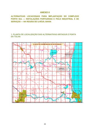 ANEXO II
ALTERNATIVAS LOCACIONAIS PARA IMPLANTAÇÃO DO COMPLEXO
PORTO SUL — INSTALAÇÕES PORTUÁRIAS E POLO INDUSTRIAL E DE
SERVIÇOS — NA REGIÃO DE ILHÉUS, BAHIA




1. PLANTA DE LOCALIZAÇÃO DAS ALTERNATIVAS ARITAGUÁ E PONTA
DA TULHA




                             23
 