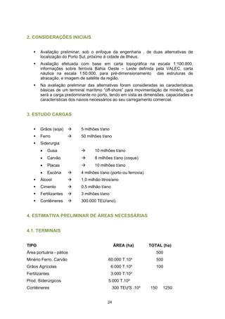 2. CONSIDERAÇÕES INICIAIS


       Avaliação preliminar, sob o enfoque da engenharia , de duas alternativas de
       localização do Porto Sul, próximo à cidade de Ilhéus;
       Avaliação efetuada com base em carta topográfica na escala 1:100.000,
       informações sobre ferrovia Bahia Oeste – Leste definida pela VALEC, carta
       náutica na escala 1:50.000, para pré-dimensionamento das estruturas de
       atracação, e imagem de satélite da região.
       Na avaliação preliminar das alternativas foram consideradas as características
       básicas de um terminal marítimo “off-shore” para movimentação de minério, que
       será a carga predominante no porto, tendo em vista as dimensões, capacidades e
       características dos navios necessários ao seu carregamento comercial.


3. ESTUDO CARGAS


       Grãos (soja)        5 milhões t/ano
       Ferro               50 milhões t/ano
       Siderurgia
       •   Gusa                   10 milhões t/ano
       •   Carvão                 8 milhões t/ano (coque)
       •   Placas                 10 milhões t/ano
       •   Escória         4 milhões t/ano (porto ou ferrovia)
       Álcool              1,0 milhão litros/ano
       Cimento             0,5 milhão t/ano
       Fertilizantes       3 milhões t/ano
       Contêineres         300.000 TEU/ano).


4. ESTIMATIVA PRELIMINAR DE ÁREAS NECESSÁRIAS


4.1. TERMINAIS


TIPO                                          ÁREA (ha)          TOTAL (ha)
Área portuária - pátios                                             500
Minério Ferro, Carvão                     60.000 T.10³              500
Grãos Agrícolas                              6.000 T.10³            100
Fertilizantes                                3.000 T.10³
Prod. Siderúrgicos                        5.000 T.10³
Contêineres                                   300 TEU'S .10³     150   1250


                                         24
 