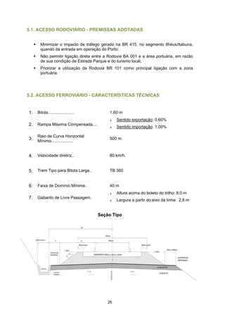 5.1. ACESSO RODOVIÁRIO - PREMISSAS ADOTADAS


       Minimizar o impacto de tráfego gerado na BR 415, no segmento Ilhéus/Itabuna,
       quando da entrada em operação do Porto;
       Não permitir ligação direta entre a Rodovia BA 001 e a área portuária, em razão
       de sua condição de Estrada Parque e do turismo local;
       Priorizar a utilização da Rodovia BR 101 como principal ligação com a zona
       portuária.




5.2. ACESSO FERROVIÁRIO - CARACTERÍSTICAS TÉCNICAS


1.   Bitola.......................        1,60 m
                                          ♦   Sentido exportação: 0,60%
2.   Rampa Máxima Compensada....
                                          ♦   Sentido importação: 1,00%

     Raio de Curva Horizontal
3.   Mínimo...................
                                          500 m.



4.   Velocidade diretriz..                80 km/h.


5.   Trem Tipo para Bitola Larga..        TB 360


6.   Faixa de Domínio Mínima..            40 m
                                          ♦   Altura acima do boleto do trilho: 8,0 m
7.   Gabarito de Livre Passagem.
                                          ♦   Largura a partir do eixo da linha: 2,8 m


                                     Seção Tipo




                                         26
 