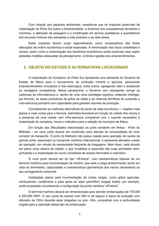 Com relação aos aspectos ambientais, ressalta-se que os impactos potenciais da
implantação do Porto Sul sobre a biodiversidade, a dinâmica dos ecossistemas terrestres e
marinhos, a alteração da paisagem e a modificação em termos qualitativos e quantitativos
dos recursos hídricos irão extrapolar o sítio portuário e as retro-áreas.
        Estes impactos devem surgir regionalmente, como conseqüência das fortes
alterações de ordem econômica e social esperadas. A minimização dos riscos ambientais e
sociais, assim como a maximização dos benefícios econômicos serão possíveis caso sejam
adotadas medidas adequadas de planejamento, controle e gestão dos empreendimentos.


   2. OBJETO DO ESTUDO E ALTERNATIVAS LOCACIONAIS

        A implantação do Complexo do Porto Sul representa uma demanda do Governo do
Estado da Bahia para o escoamento da produção mineral e agrícola, associando
empreendimentos vinculados à rota siderúrgica, entre outros, agregando valor e ampliando
as vantagens competitivas. Nessa perspectiva, o Governo vem planejando corrigir as
carências de infra-estrutura e, dentro de uma nova estratégia logística, pretende interligar,
por ferrovia, as áreas produtoras de grãos do oeste e as reservas ferríferas do sudoeste a
uma estrutura portuária com capacidade para grandes volumes de produção.
       Considerando as melhores alternativas do ponto de vista econômico — trajetos mais
planos e mais curtos para a ferrovia, batimetria favorável em função do calado dos navios e
a presença de uma cidade com infra-estrutura compatível com o suporte necessário à
implantação do complexo, houve o indicativo para a seleção do município de Ilhéus.
       Em função das dificuldades relacionadas ao porto existente em Ilhéus - Porto do
Malhado - um novo porto deverá ser construído para atender às necessidades do novo
corredor de transporte. O porto do Malhado não possui calado para operação de navios de
grande porte, essenciais no transporte marítimo internacional, e apresenta elevados custos
de operação, em virtude da necessidade freqüente de dragagens. Além disso, está situado
em plena zona urbana da cidade, o que inviabiliza a expansão das suas atividades retro-
portuárias e a implantação de novos corredores de acesso ferroviário e rodoviário.
        O novo porto deverá ser do tipo “off-shore”, com características básicas de um
terminal marítimo para movimentação de minério, que será a carga predominante, tendo em
vista as dimensões, capacidades e características geométricas dos navios necessários ao
seu carregamento comercial.
       Instalações (piers) para movimentação de outras cargas, como grãos agrícolas,
combustíveis, contêineres e para apoio ao setor petrolífero (supply boats), por exemplo,
serão projetadas considerando a configuração da ponte marítima “off-shore”.
       O terminal marítimo deverá ser dimensionado para atender embarcações de 170.000
a 200.000 DWT. O seu canal de acesso com 200 m de largura e bacia de evolução com
diâmetro de 700m deverão estar dragados na cota -19m, compatível com a profundidade
exigida para a operação desse tipo de embarcação.


                                              3
 