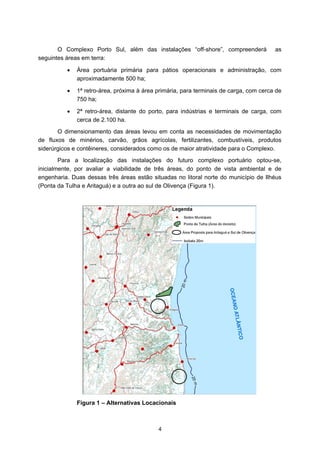 O Complexo Porto Sul, além das instalações “off-shore”, compreenderá             as
seguintes áreas em terra:

          •   Área portuária primária para pátios operacionais e administração, com
              aproximadamente 500 ha;

          •   1ª retro-área, próxima à área primária, para terminais de carga, com cerca de
              750 ha;

          •   2ª retro-área, distante do porto, para indústrias e terminais de carga, com
              cerca de 2.100 ha.
       O dimensionamento das áreas levou em conta as necessidades de movimentação
de fluxos de minérios, carvão, grãos agrícolas, fertilizantes, combustíveis, produtos
siderúrgicos e contêineres, considerados como os de maior atratividade para o Complexo.
        Para a localização das instalações do futuro complexo portuário optou-se,
inicialmente, por avaliar a viabilidade de três áreas, do ponto de vista ambiental e de
engenharia. Duas dessas três áreas estão situadas no litoral norte do município de Ilhéus
(Ponta da Tulha e Aritaguá) e a outra ao sul de Olivença (Figura 1).




              Figura 1 – Alternativas Locacionais



                                            4
 