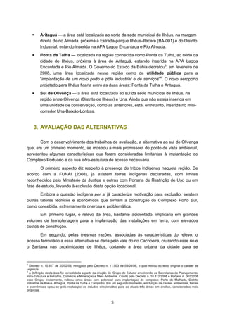 Aritaguá — a área está localizada ao norte da sede municipal de Ilhéus, na margem
         direita do rio Almada, próxima à Estrada-parque Ilhéus–Itacaré (BA-001) e do Distrito
         Industrial, estando inserida na APA Lagoa Encantada e Rio Almada.
         Ponta da Tulha — localizada na região conhecida como Ponta da Tulha, ao norte da
         cidade de Ilhéus, próxima à área de Aritaguá, estando inserida na APA Lagoa
         Encantada e Rio Almada. O Governo do Estado da Bahia decretou3, em fevereiro de
         2008, uma área localizada nessa região como de utilidade pública para a
         “implantação de um novo porto e pólo industrial e de serviços”4. O novo aeroporto
         projetado para Ilhéus ficaria entre as duas áreas: Ponta da Tulha e Aritaguá.
         Sul de Olivença — a área está localizada ao sul da sede municipal de Ilhéus, na
         região entre Olivença (Distrito de Ilhéus) e Una. Ainda que não esteja inserida em
         uma unidade de conservação, como as anteriores, está, entretanto, inserida no mini-
         corredor Una-Baixão-Lontras.


    3. AVALIAÇÃO DAS ALTERNATIVAS

       Com o desenvolvimento dos trabalhos de avaliação, a alternativa ao sul de Olivença
que, em um primeiro momento, se mostrou a mais promissora do ponto de vista ambiental,
apresentou algumas características que foram consideradas limitantes à implantação do
Complexo Portuário e da sua infra-estrutura de acesso necessária.
       O primeiro aspecto diz respeito à presença de tribos indígenas naquela região. De
acordo com a FUNAI (2008), já existem terras indígenas declaradas, com limites
reconhecidos pelo Ministério da Justiça e outras com Portaria de Restrição de Uso ou em
fase de estudo, levando à exclusão desta opção locacional.
       Embora a questão indígena per si já caracterize motivação para exclusão, existem
outras fatores técnicos e econômicos que tornam a construção do Complexo Porto Sul,
como concebida, extremamente onerosa e problemática.
       Em primeiro lugar, o relevo da área, bastante acidentado, implicaria em grandes
volumes de terraplenagem para a implantação das instalações em terra, com elevados
custos de construção.
      Em segundo, pelas mesmas razões, associadas às características do relevo, o
acesso ferroviário a essa alternativa se daria pelo vale do rio Cachoeira, cruzando esse rio e
o Santana nas proximidades de Ilhéus, cortando a área urbana da cidade para se



3
  Decreto n. 10.917 de 20/02/08, revogado pelo Decreto n. 11.003 de 09/04/08, o qual retirou do texto original o caráter de
urgência.
4
  A definição desta área foi consolidada a partir da criação de ‘Grupo de Estudo’ envolvendo as Secretarias de Planejamento,
Infra-Estrutura e Indústria, Comércio e Mineração e Meio Ambiente. Criado pelo Decreto n. 10.812/2008 e Portaria n. 002/2008
esse Grupo, inicialmente, indicou cinco áreas com potencial para implantação do complexo: Porto do Malhado, Distrito
Industrial de Ilhéus, Aritaguá, Ponta da Tulha e Campinho. Em um segundo momento, em função de causas ambientais, físicas
e econômicas optou-se pela realização de estudos direcionados para as atuais três áreas em análise, consideradas mais
propícias.



                                                             5
 