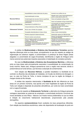 Acessibilidade às áreas tradicionais de pesca.     Aumento nos conflitos de uso.
                                                                             Relação entre a área impermeabilizada do
                          Impermeabilização de áreas.
                                                                             porto e a área total do porto (%).
Recursos Hídricos         Contaminação dos recursos hídricos superficiais.   Índice de Qualidade de Água (IQA)
                          Contaminação dos recursos hídricos
                                                                             Índice de Qualidade de Água Subterrânea.
                          subterrâneos.
                                                                             Concentração de material particulado e
Recursos Atmosféricos     Degradação da qualidade do ar.
                                                                             gases (NOx, SOx e outros).
                                                                             Percentual de áreas com conflitos /
                          Comprometimento do Plano Diretor e do ZEE.
                                                                             mudanças de uso.
Ordenamento Territorial                                                      Níveis de desagregação e degradação
                          Novos usos e frentes de ocupação.
                                                                             urbanísticas.
                          Ocupações desordenadas em áreas críticas.          Áreas e locais comprometidos.

                          Dinâmica espacial de desenvolvimento               Distribuição regional do PIB Municipal.
Socioeconomia                                                                Número de populações tradicionais e sítios
                          Perda de valores socioculturais.
                                                                             de interesse afetados.
                          Desvinculação do sistema de planejamento           Redução dos investimentos públicos e
                          turístico – PRODETUR, com perda de                 privados em infra-estrutura turística /
                          credibilidade institucional.                       valores ameaçados a curto e longo prazo.
Turismo
                          Degradação e descaracterização das paisagens,
                                                                             Número e peso de elementos
                          da qualidade visual e conceitual do turismo
                                                                             desconfigurantes.
                          sustentável.



      A análise da Biodiversidade e Dinâmica dos Ecossistemas Terrestres apontou
algumas diferenças entre as duas áreas, principalmente no que diz respeito ao estágio de
regeneração da cobertura vegetal, à conectividade e à presença de áreas frágeis (áreas
alagadas e a proximidade da Lagoa Encantada), identificando a região de Aritaguá como
menos sensível aos potenciais impactos associados à implantação do complexo portuário.
       No caso da Biodiversidade e Dinâmica dos Ecossistemas Marinhos, a diferença
entre as duas áreas está principalmente associada à suscetibilidade de contaminação do
fundo marinho. Neste caso, Aritaguá apresenta-se como a região mais sensível, devido à
predominância do fundo lamoso, que favorece a absorção de contaminantes.
       Com relação aos Recursos Hídricos, a questão ressaltada é a facilidade de se
controlar os efluentes das atividades ali instaladas, em função da dinâmica de drenagem, o
que, no caso da Ponta da Tulha, é menos complexa do que na região de Aritaguá, à
margem direita do Rio Almada.
       A análise dos aspectos relacionados à Qualidade do Ar não diferencia as duas
áreas em um primeiro momento, mas aponta uma maior fragilidade da região de Ponta da
Tulha com relação à dispersão de poluentes atmosféricos, por conta da maior proximidade
com a Lagoa Encantada.
       No que diz respeito ao Ordenamento Territorial, a alternativa de Aritaguá apresenta
vantagens associadas ao potencial de ampliação e conectividade territorial e funcional das
novas atividades ao eixo Ilhéus - Itabuna e se mostra menos problemática no que se refere
à inibição do crescimento habitacional desordenado, proporcionado pela pressão
demográfica.
      Os aspectos socioeconômicos foram avaliados de duas perspectivas diferentes.
Com relação aos benefícios econômicos, estes não dependerão da localização do porto em



                                                             7
 