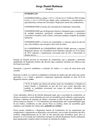 Jorge Daniel Roitman
Advogado
3
INTRODUÇÃO
CONSIDERANDO os artigos 1.333 e 1.334 da Lei nº 10.406 de 2002 (Código
Civil) e a Lei nº 4.591/64 que dispõe sobre condomínios e incorporações, o
qual determina a feitura da Convenção e Regimento interno dos condomínios;
CONSIDERANDO os termos da Convenção do Condomínio Arena Park;
CONSIDERANDO que tal Regimento Interno é obrigatório para o proprietário
da unidade autônoma, promitente comprador, cessionário e promitente
cessionário e locatário, atual e futuro, como para qualquer ocupante da unidade
autônoma;
CONSIDERANDO a vivência em comunidade e o interesse geral em prol de
uma vida solidária e que assegure o bem estar de todos;
Os CONDÔMINOS do CONDOMÍNIO ARENA PARK aprovam o seguinte
Regimento Interno, em Assembléia Geral Ordinária realizada em 10 de março
de 2012 soberana e regularmente convocada para tal fim e observando os
ditames da Lei. ...
Emerge da fórmula prevista na convenção do condomínio, que a adequada e pertinente
implantação do Regimento Interno não deveria reger condições estranhas aos objetivos que
lhe foram reservados.
Entretanto, a possível candidatura à reeleição do síndico, é o cerne do tema posto pela
consulta.
Resta por se aferir, se é cabível a candidatura à reeleição de síndico que não tenha suas contas
aprovadas, e se é válida e aplicável a disposição regimental estatuída no item 18.10 do
Regimento Interno, verbis:
“18.10. O síndico que deixou de prestar conta em Assembleia, se fraudou ou
tentou fraudar o condomínio ou que não teve suas contas aprovadas não
poderão se candidatar novamente aos cargos de síndico, subsíndico ou
conselheiro.”
Como salientado, infere-se da referida disposição legal, que a convenção do condomínio, ao
elencar as matérias a serem debatidas por meio de assembléia geral ordinária, expressamente,
assentara a hipótese de reeleição do síndico, consoante se afere do que está amalgamado de
forma textual na cláusula “7.1. O Condomínio será administrado sob a responsabilidade legal
de um síndico, condômino ou não, pessoa física ou jurídica, eleito em assembléia geral
ordinária, com mandato de 2 (dois) anos, podendo ser reeleito.”
Nesse escopo, tratando-se o Regimento Interno do Condomínio, de um regulamento que
complementa e regulamenta as disposições convencionais, com as quais obviamente não deve
conflitar, independentemente de ter sido ou não aprovado pela assembleia geral, deve se
perquirir se a Convenção do Condomínio outorgou ao referido Regimento Interno atribuições
para regulamentar a matéria relativa à eleição ou reeleição do síndico.
 