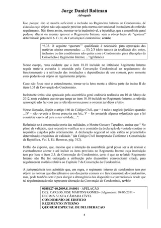 Jorge Daniel Roitman
Advogado
4
Isso porque, não se mostra suficiente a inclusão no Regimento Interno do Condomínio, de
cláusula cujo objeto não seja aquele previsto pela norma convencional instituidora do referido
regulamento. Não fosse assim, mostrar-se-ia inadmissível, e injurídico, que a assembleia geral
pudesse alterar ou mesmo aprovar o Regimento Interno, sem a observância do “quorum”
determinado pelo item 6.33, II, da Convenção Condominial, verbis:
“6.33. O seguinte “quorum”” qualificado é necessário para aprovação das
matérias abaixo enumeradas: ...; II) 2/3 (dois terços) da totalidade dos votos,
inclusive os dos condôminos não quites com o Condomínio, para alterações da
Convenção e Regimento Interno; ...”(grifamos)
Nesse escopo, resta evidente que o item 18.10 incluído no intitulado Regimento Interno
regula matéria estranha à estatuída pela Convenção Condominial ao regulamento do
funcionamento e a utilização das instalações e dependências de uso comum, pois somente
estes poderão ser objeto de regulamento próprio.
Caso não fosse esse o entendimento, tornar-se-ia letra morta a última parte do inciso II do
item 6.33 da Convenção do Condomínio.
Inobstante tenha sido aprovado pela assembléia geral ordinária realizada em 10 de Março de
2012, resta evidente que no que tange ao item 18.10 incluído no Regimento Interno, a referida
aprovação não faz com que a referida norma passe a ostentar jurídicos efeitos.
Nesse diapasão, dispõe o artigo 166 do Código Civil, que “ é nulo o negócio jurídico quando:
...IV – não revestir a forma prescrita em lei;; V – for preterida alguma solenidade que a lei
considere essencial para a sua validade;...”.
Referindo-se à denominada teoria das nulidades, o Mestre Gustavo Tepedino, ensina que “ No
plano da validade, será necessário verificar se o conteúdo da declaração de vontade contém os
requisitos exigidos pelo ordenamento. A declaração negocial só será válida se preenchidos
determinados requisitos de validade.” (in Código Civil Interpretado Conforme a Constituição
da República, Vol. I, Ed. Renovar, pág. 312).
Deflui do exposto, que, mesmo que a intenção da assembleia geral possa ser a de revisar e
eventualmente alterar e até incluir os itens previstos no Regimento Interno cuja instituição
tem por base o item 2.3. da Convenção do Condomínio, certo é que ao referido Regimento
Interno não lhe foi outorgada a atribuição pelo dispositivo convencional citado, para
regulamentar matéria relativa ao Capítulo 7 da Convenção do Condomínio.
A jurisprudência tem admitido que, em regra, o regimento interno do condomínio tem por
objeto as normas que disciplinam o uso das partes comuns e o funcionamento do condomínio,
mas, pode também servir para alargar a abrangência dos dispositivos convencionais desde que
tal regulamentação não represente alteração da Convenção do Condomínio, verbis:
0088627-60.2009.8.19.0001 - APELAÇÃO
DES. CARLOS JOSE MARTINS GOMES - Julgamento: 09/06/2011 -
DECIMA SEXTA CÂMARA CÍVEL
CONDOMINIO DE EDIFICIO
REGIMENTO INTERNO
QUORUM ESPECIAL DE DELIBERACAO
 