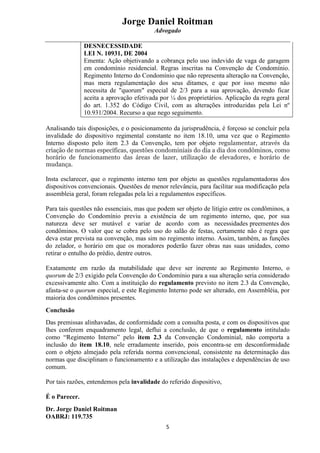 Jorge Daniel Roitman
Advogado
5
DESNECESSIDADE
LEI N. 10931, DE 2004
Ementa: Ação objetivando a cobrança pelo uso indevido de vaga de garagem
em condomínio residencial. Regras inscritas na Convenção de Condomínio.
Regimento Interno do Condomínio que não representa alteração na Convenção,
mas mera regulamentação dos seus ditames, e que por isso mesmo não
necessita de "quorum" especial de 2/3 para a sua aprovação, devendo ficar
aceita a aprovação efetivada por ¼ dos proprietários. Aplicação da regra geral
do art. 1.352 do Código Civil, com as alterações introduzidas pela Lei nº
10.931/2004. Recurso a que nego seguimento.
Analisando tais disposições, e o posicionamento da jurisprudência, é forçoso se concluir pela
invalidade do dispositivo regimental constante no item 18.10, uma vez que o Regimento
Interno disposto pelo item 2.3 da Convenção, tem por objeto regulamentar, através da
criação de normas específicas, questões condominiais do dia a dia dos condôminos, como
horário de funcionamento das áreas de lazer, utilização de elevadores, e horário de
mudança.
Insta esclarecer, que o regimento interno tem por objeto as questões regulamentadoras dos
dispositivos convencionais. Questões de menor relevância, para facilitar sua modificação pela
assembleia geral, foram relegadas pela lei a regulamentos específicos.
Para tais questões não essenciais, mas que podem ser objeto de litígio entre os condôminos, a
Convenção do Condomínio previu a existência de um regimento interno, que, por sua
natureza deve ser mutável e variar de acordo com as necessidades preementes dos
condôminos. O valor que se cobra pelo uso do salão de festas, certamente não é regra que
deva estar prevista na convenção, mas sim no regimento interno. Assim, também, as funções
do zelador, o horário em que os moradores poderão fazer obras nas suas unidades, como
retirar o entulho do prédio, dentre outros.
Exatamente em razão da mutabilidade que deve ser inerente ao Regimento Interno, o
quorum de 2/3 exigido pela Convenção do Condomínio para a sua alteração seria considerado
excessivamente alto. Com a instituição do regulamento previsto no item 2.3 da Convenção,
afasta-se o quorum especial, e este Regimento Interno pode ser alterado, em Assembléia, por
maioria dos condôminos presentes.
Conclusão
Das premissas alinhavadas, de conformidade com a consulta posta, e com os dispositivos que
lhes conferem enquadramento legal, deflui a conclusão, de que o regulamento intitulado
como “Regimento Interno” pelo item 2.3 da Convenção Condominial, não comporta a
inclusão do item 18.10, nele erradamente inserido, pois encontra-se em desconformidade
com o objeto almejado pela referida norma convencional, consistente na determinação das
normas que disciplinam o funcionamento e a utilização das instalações e dependências de uso
comum.
Por tais razões, entendemos pela invalidade do referido dispositivo,
É o Parecer.
Dr. Jorge Daniel Roitman
OABRJ: 119.735
 