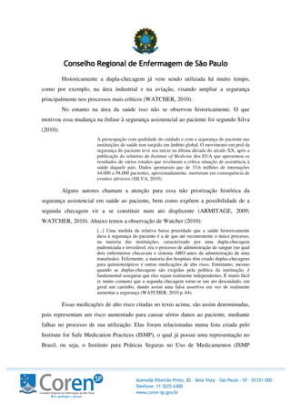 Historicamente a dupla-checagem já vem sendo utilizada há muito tempo,
como por exemplo, na área industrial e na aviação, visando ampliar a segurança
principalmente nos processos mais críticos (WATCHER, 2010).
No entanto na área da saúde isso não se observou historicamente. O que
motivou essa mudança na ênfase à segurança assistencial ao paciente foi segundo Silva
(2010):
A preocupação com qualidade do cuidado e com a segurança do paciente nas
instituições de saúde tem surgido em âmbito global. O movimento em prol da
segurança do paciente teve seu início na última década do século XX, após a
publicação do relatório do Institute of Medicine dos EUA que apresentou os
resultados de vários estudos que revelaram a crítica situação de assistência à
saúde daquele país. Dados apontaram que de 33,6 milhões de internações
44.000 a 98.000 pacientes, aproximadamente, morreram em consequência de
eventos adversos (SILVA, 2010).
Alguns autores chamam a atenção para essa não priorização histórica da
segurança assistencial em saúde ao paciente, bem como expõem a possibilidade de a
segunda checagem vir a se constituir num ato displicente (ARMITAGE, 2009;
WATCHER, 2010). Abaixo temos a observação de Watcher (2010):
[...] Uma medida da relativa baixa prioridade que a saúde historicamente
dava à segurança do paciente é a de que até recentemente o único processo,
na maioria das instituições, caracterizado por uma dupla-checagem
padronizada e inviolável, era o processo de administração de sangue (no qual
dois enfermeiros checavam o sistema ABO antes da administração de uma
transfusão). Felizmente, a maioria dos hospitais têm criado duplas-checagens
para quimioterápicos e outras medicações de alto risco. Entretanto, mesmo
quando as duplas-checagens são exigidas pela política da instituição, é
fundamental assegurar que elas sejam realmente independentes. É muito fácil
(e muito comum) que a segunda checagem torne-se um ato descuidado, em
geral um carimbo, dando assim uma falsa assertiva em vez de realmente
aumentar a segurança (WATCHER, 2010 p. 64).
Essas medicações de alto risco citadas no texto acima, são assim denominadas,
pois representam um risco aumentado para causar sérios danos ao paciente, mediante
falhas no processo de sua utilização. Elas foram relacionadas numa lista criada pelo
Institute for Safe Medication Practices (ISMP), o qual já possui uma representação no
Brasil, ou seja, o Instituto para Práticas Seguras no Uso de Medicamentos (ISMP
 