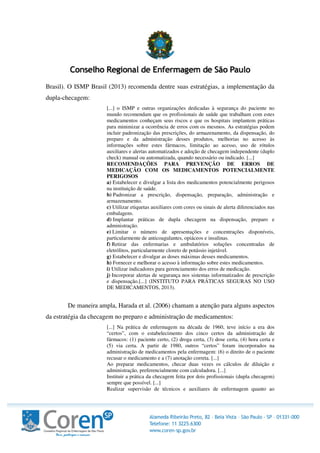 Brasil). O ISMP Brasil (2013) recomenda dentre suas estratégias, a implementação da
dupla-checagem:
[...] o ISMP e outras organizações dedicadas à segurança do paciente no
mundo recomendam que os profissionais de saúde que trabalham com estes
medicamentos conheçam seus riscos e que os hospitais implantem práticas
para minimizar a ocorrência de erros com os mesmos. As estratégias podem
incluir padronização das prescrições, do armazenamento, da dispensação, do
preparo e da administração desses produtos, melhorias no acesso às
informações sobre estes fármacos, limitação ao acesso, uso de rótulos
auxiliares e alertas automatizados e adoção de checagem independente (duplo
check) manual ou automatizada, quando necessário ou indicado. [...]
RECOMENDAÇÕES PARA PREVENÇÃO DE ERROS DE
MEDICAÇÃO COM OS MEDICAMENTOS POTENCIALMENTE
PERIGOSOS
a) Estabelecer e divulgar a lista dos medicamentos potencialmente perigosos
na instituição de saúde.
b) Padronizar a prescrição, dispensação, preparação, administração e
armazenamento.
c) Utilizar etiquetas auxiliares com cores ou sinais de alerta diferenciados nas
embalagens.
d) Implantar práticas de dupla checagem na dispensação, preparo e
administração.
e) Limitar o número de apresentações e concentrações disponíveis,
particularmente de anticoagulantes, opiáceos e insulinas.
f) Retirar das enfermarias e ambulatórios soluções concentradas de
eletrólitos, particularmente cloreto de potássio injetável.
g) Estabelecer e divulgar as doses máximas desses medicamentos.
h) Fornecer e melhorar o acesso à informação sobre estes medicamentos.
i) Utilizar indicadores para gerenciamento dos erros de medicação.
j) Incorporar alertas de segurança nos sistemas informatizados de prescrição
e dispensação.[...] (INSTITUTO PARA PRÁTICAS SEGURAS NO USO
DE MEDICAMENTOS, 2013).
De maneira ampla, Harada et al. (2006) chamam a atenção para alguns aspectos
da estratégia da checagem no preparo e administração de medicamentos:
[...] Na prática de enfermagem na década de 1960, teve início a era dos
“certos”, com o estabelecimento dos cinco certos da administração de
fármacos: (1) paciente certo, (2) droga certa, (3) dose certa, (4) hora certa e
(5) via certa. A partir de 1980, outros “certos” foram incorporados na
administração de medicamentos pela enfermagem: (6) o direito de o paciente
recusar o medicamento e a (7) anotação correta. [...]
Ao preparar medicamentos, checar duas vezes os cálculos de diluição e
administração, preferencialmente com calculadora. [...]
Instituir a prática da checagem feita por dois profissionais (dupla checagem)
sempre que possível. [...]
Realizar supervisão de técnicos e auxiliares de enfermagem quanto ao
 