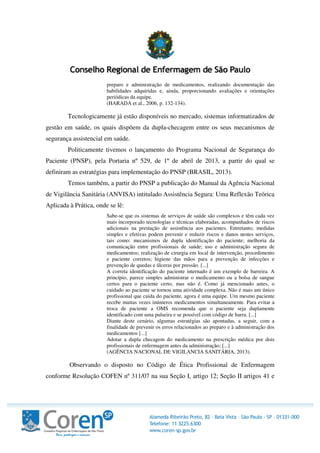 preparo e administração de medicamentos, realizando documentação das
habilidades adquiridas e, ainda, proporcionando avaliações e orientações
periódicas da equipe.
(HARADA et al., 2006, p. 132-134).
Tecnologicamente já estão disponíveis no mercado, sistemas informatizados de
gestão em saúde, os quais dispõem da dupla-checagem entre os seus mecanismos de
segurança assistencial em saúde.
Politicamente tivemos o lançamento do Programa Nacional de Segurança do
Paciente (PNSP), pela Portaria nº 529, de 1º de abril de 2013, a partir do qual se
definiram as estratégias para implementação do PNSP (BRASIL, 2013).
Temos também, a partir do PNSP a publicação do Manual da Agência Nacional
de Vigilância Sanitária (ANVISA) intitulado Assistência Segura: Uma Reflexão Teórica
Aplicada à Prática, onde se lê:
Sabe-se que os sistemas de serviços de saúde são complexos e têm cada vez
mais incorporado tecnologias e técnicas elaboradas, acompanhados de riscos
adicionais na prestação de assistência aos pacientes. Entretanto, medidas
simples e efetivas podem prevenir e reduzir riscos e danos nestes serviços,
tais como: mecanismos de dupla identificação do paciente; melhoria da
comunicação entre profissionais de saúde; uso e administração segura de
medicamentos; realização de cirurgia em local de intervenção, procedimento
e paciente corretos; higiene das mãos para a prevenção de infecções e
prevenção de quedas e úlceras por pressão. [...]
A correta identificação do paciente internado é um exemplo de barreira. A
princípio, parece simples administrar o medicamento ou a bolsa de sangue
certos para o paciente certo, mas não é. Como já mencionado antes, o
cuidado ao paciente se tornou uma atividade complexa. Não é mais um único
profissional que cuida do paciente, agora é uma equipe. Um mesmo paciente
recebe muitas vezes inúmeros medicamentos simultaneamente. Para evitar a
troca de paciente a OMS recomenda que o paciente seja duplamente
identificado com uma pulseira e se possível com código de barra. [...]
Diante deste cenário, algumas estratégias são apontadas, a seguir, com a
finalidade de prevenir os erros relacionados ao preparo e à administração dos
medicamentos [...]
Adotar a dupla checagem do medicamento na prescrição médica por dois
profissionais de enfermagem antes da administração; [...]
(AGÊNCIA NACIONAL DE VIGILANCIA SANITÁRIA, 2013).
Observando o disposto no Código de Ética Profissional de Enfermagem
conforme Resolução COFEN nº 311/07 na sua Seção I, artigo 12; Seção II artigos 41 e
 