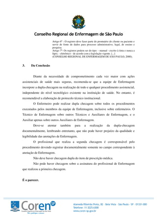 Artigo 6º - O registro deve fazer parte do prontuário do cliente ou paciente e
servir de fonte de dados para processo administrativo, legal, de ensino e
pesquisa.
Artigo 7º- Os registros podem ser do tipo: - manual - escrito à tinta e nunca a
lápis; - eletrônico - de acordo com a legislação vigente. [...]
(CONSELHO REGIONAL DE ENFERMAGEM DE SÃO PAULO, 2000).
3. Da Conclusão
Diante da necessidade de comprometimento cada vez maior com ações
assistenciais de saúde mais seguras, recomenda-se que a equipe de Enfermagem
incorpore a dupla-checagem na realização de todo e qualquer procedimento assistencial,
independente do nível tecnológico existente na instituição de saúde. No entanto, é
recomendável a elaboração de protocolo técnico institucional.
O Enfermeiro pode realizar dupla checagem sobre todos os procedimentos
executados pelos membros da equipe de Enfermagem, inclusive sobre enfermeiros. O
Técnico de Enfermagem sobre outros Técnicos e Auxiliares de Enfermagem, e o
Auxiliar apenas sobre outros Auxiliares de Enfermagem.
Deve-se atentar também para a realização da dupla-checagem
documentalmente, lembrando entretanto, que não pode haver prejuízo da qualidade e
legibilidade das anotações de Enfermagem.
O profissional que realiza a segunda checagem é corresponsável pelo
procedimento devendo registrar documentalmente somente no campo correspondente à
anotação de Enfermagem.
Não deve haver checagem dupla do item de prescrição médica.
Não pode haver checagem sobre a assinatura do profissional de Enfermagem
que realizou a primeira checagem.
É o parecer.
 