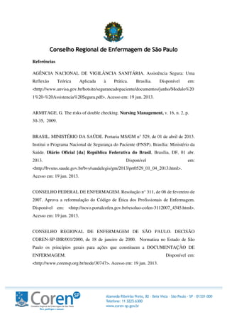 Referências
AGÊNCIA NACIONAL DE VIGILÂNCIA SANITÁRIA. Assistência Segura: Uma
Reflexão Teórica Aplicada à Prática. Brasília. Disponível em:
<http://www.anvisa.gov.br/hotsite/segurancadopaciente/documentos/junho/Modulo%20
1%20-%20Assistencia%20Segura.pdf>. Acesso em: 19 jun. 2013.
ARMITAGE, G. The risks of double checking. Nursing Management, v. 16, n. 2, p.
30-35, 2009.
BRASIL. MINISTÉRIO DA SAÚDE. Portaria MS/GM n° 529, de 01 de abril de 2013.
Institui o Programa Nacional de Segurança do Paciente (PNSP). Brasília: Ministério da
Saúde. Diário Oficial [da] República Federativa do Brasil, Brasília, DF, 01 abr.
2013. Disponível em:
<http://bvsms.saude.gov.br/bvs/saudelegis/gm/2013/prt0529_01_04_2013.html>.
Acesso em: 19 jun. 2013.
CONSELHO FEDERAL DE ENFERMAGEM. Resolução n° 311, de 08 de fevereiro de
2007. Aprova a reformulação do Código de Ética dos Profissionais de Enfermagem.
Disponível em: <http://novo.portalcofen.gov.br/resoluo-cofen-3112007_4345.html>.
Acesso em: 19 jun. 2013.
CONSELHO REGIONAL DE ENFERMAGEM DE SÃO PAULO. DECISÃO
COREN-SP-DIR/001/2000, de 18 de janeiro de 2000. Normatiza no Estado de São
Paulo os princípios gerais para ações que constituem a DOCUMENTAÇÃO DE
ENFERMAGEM. Disponível em:
<http://www.corensp.org.br/node/30747>. Acesso em: 19 jun. 2013.
 