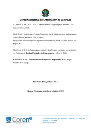 HARADA, M. D. J. C. S. et al. O erro humano e a segurança do paciente. São
Paulo: Atheneu, 2006.
ISMP Brasil - Instituto para Práticas Seguras no uso de Medicamentos. Medicamentos
potencialmente perigosos. Disponível em:
<http://www.boletimismpbrasil.org/boletins/pdfs/boletim_ISMP_13.pdf>. Acesso em:
19 jun. 2013.
SILVA, A. E. B. D. C. Segurança do paciente: desafios para a prática e a investigação
em Enfermagem. Revista Eletrônica de Enfermagem, v. 12, n. 3, 2010.
WATCHER, R. M. Compreeendendo a segurança do paciente. Porto Alegre:
Artmed, 2010. 320 p.
São Paulo, 25 de junho de 2013.
Câmara Técnica de Assistência à Saúde - CTAS
 